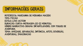 Roteirista: Marianna de Miranda Macedo
Tipo: Ficção
Estilo: Live-action
Duração: Curta-metragem (10–12 minutos)
Gênero narrativo: Drama infantojuvenil com toques de
aventura
Tema: Amizade, separação, infância, afeto, DIVERSÃO,
AVENTURAS, IMAGINAÇÃO
INFORMAÇÕES GERAIS
 