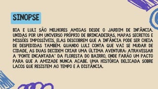 SINOPSE
Bia e Luli são melhores amigas desde o jardim de infância.
Unidas por um universo próprio de brincadeiras, mapas secretos e
missões impossíveis, elas descobrem que a infância pode ser cheia
de despedidas também. Quando Luli conta que vai se mudar de
cidade, as duas decidem criar uma última aventura: atravessar
a “ponte encantada” da floresta do bairro, onde farão um pacto
para que a amizade nunca acabe. Uma história delicada sobre
laços que resistem ao tempo e à distância.
 