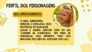9 anos. Sonhadora,
sensível e corajosa. Cria
histórias em qualquer
lugar e adora anotar tudo em seu
"caderno de aventuras". Tem medo de
mudanças, mas enfrenta tudo com
bravura pelo bem da amizade com Luli.
PERFIL DOS PERSONAGENS
BIA (PROTAGONISTA
 