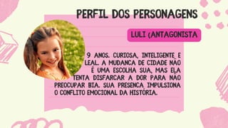 PERFIL DOS PERSONAGENS
9 anos. Curiosa, inteligente e
................. leal. A mudança de cidade não
... é uma escolha sua, mas ela
........ tenta disfarçar a dor para não
preocupar Bia. Sua presença impulsiona
o conflito emocional da história.
LULI (ANTAGONISTA
 
