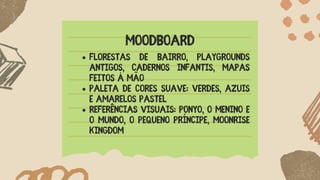 MOODBOARD
Florestas de bairro, playgrounds
antigos, cadernos infantis, mapas
feitos à mão
Paleta de cores suave: verdes, azuis
e amarelos pastel
Referências visuais: Ponyo, O Menino e
o Mundo, O Pequeno Príncipe, Moonrise
Kingdom
 