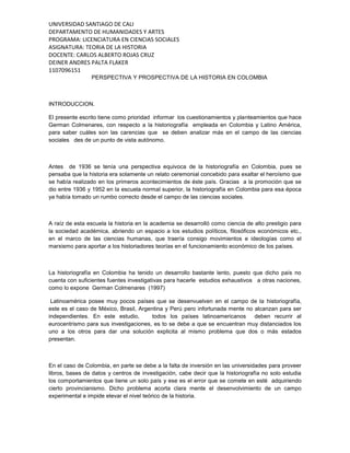 UNIVERSIDAD SANTIAGO DE CALI
DEPARTAMENTO DE HUMANIDADES Y ARTES
PROGRAMA: LICENCIATURA EN CIENCIAS SOCIALES
ASIGNATURA: TEORIA DE LA HISTORIA
DOCENTE: CARLOS ALBERTO ROJAS CRUZ
DEINER ANDRES PALTA FLAKER
1107096151
PERSPECTIVA Y PROSPECTIVA DE LA HISTORIA EN COLOMBIA
INTRODUCCION.
El presente escrito tiene como prioridad informar los cuestionamientos y planteamientos que hace
German Colmenares, con respecto a la historiografía empleada en Colombia y Latino América,
para saber cuáles son las carencias que se deben analizar más en el campo de las ciencias
sociales des de un punto de vista autónomo.
Antes de 1936 se tenía una perspectiva equivoca de la historiografía en Colombia, pues se
pensaba que la historia era solamente un relato ceremonial concebido para exaltar el heroísmo que
se había realizado en los primeros acontecimientos de éste país. Gracias a la promoción que se
dio entre 1936 y 1952 en la escuela normal superior, la historiografía en Colombia para esa época
ya había tomado un rumbo correcto desde el campo de las ciencias sociales.
A raíz de esta escuela la historia en la academia se desarrolló como ciencia de alto prestigio para
la sociedad académica, abriendo un espacio a los estudios políticos, filosóficos económicos etc.,
en el marco de las ciencias humanas, que traería consigo movimientos e ideologías como el
marxismo para aportar a los historiadores teorías en el funcionamiento económico de los países.
La historiografía en Colombia ha tenido un desarrollo bastante lento, puesto que dicho país no
cuenta con suficientes fuentes investigativas para hacerle estudios exhaustivos a otras naciones,
como lo expone German Colmenares (1997)
Latinoamérica posee muy pocos países que se desenvuelven en el campo de la historiografía,
este es el caso de México, Brasil, Argentina y Perú pero infortunada mente no alcanzan para ser
independientes. En este estudio, todos los países latinoamericanos deben recurrir al
eurocentrismo para sus investigaciones, es to se debe a que se encuentran muy distanciados los
uno a los otros para dar una solución explicita al mismo problema que dos o más estados
presentan.
En el caso de Colombia, en parte se debe a la falta de inversión en las universidades para proveer
libros, bases de datos y centros de investigación, cabe decir que la historiografía no solo estudia
los comportamientos que tiene un solo país y ese es el error que se comete en esté adquiriendo
cierto provincianismo. Dicho problema acorta clara mente el desenvolvimiento de un campo
experimental e impide elevar el nivel teórico de la historia.
 