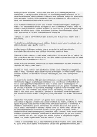 aberto para evitar acidentes. Quando fazer este teste, NÃO acelere por períodos
prolongados, 2 a 4 segundos de aceleração são suficientes para esta avaliação. Se os
freios estiverem bons, nesse processo o carro não deve de mover, no máximo levantar um
pouco a traseira. Como você não conhece o carro que está testando, NÃO confie nos
freios, faça o teste em um local livre de obstáculos.
-Faça muitas manobras com o carro para avaliar o curso total da direção e atento para
ruídos. Faça a baliza se for o caso, a direção não deve fazer nenhum ruído ou estalo e a
bomba da direção hidráulico somente aumenta um pouco o ruído quando a direção chegar
ao limite em um dos lados. Estalos ao manobrar o veículo, principalmente no final de
curso, indicam que as cruzetas ou homocinéticas estão ruins.
-Trafegue por ruas de pavimento ruim para avaliar ruídos de suspensão e como está o
alinhamento.
-Teste efetivamente todos os comando elétricos do carro, como luzes, limpadores, vidros
elétricos, travas e tudo o que for possível.
-Avalie o estado da água do radiador, veja se tem aditivo ou se água está muito
enferrujada. Normalmente o reservatório já denuncia o estado da água.
-Verifique o nível do óleo do motor e avalie o lado interno da tampa de óleo do mesmo. Se
tiver formação de borra em excesso ou em coloração esbranquiçada mesmo que em baixa
quantidade, esqueça desse carro na hora.
-Níveis de fluídos em ordem, mesmo que não sejam recentemente trocados revelam um
certo zelo por parte do dono anterior.
-Quanto aos freios, verifique além da eficiência se não existe ovalização (oscilação do
pedal ao frear). Pastilhas e discos das Cherokees e Wranglers são relativamente baratas e
o sistema de freios não é nenhum “bicho de sete cabeças”, mas vale a pena prestar
atenção.
-Se quiser testar o sistema ABS (para os modelos que possuem), escolha um trecho
relativamente irregular, as chamadas costelas de vaca encontradas com facilidade em
nossas ruas hoje (infelizmente) são muito boas, ou então ruas de paralelepípedo ou
mesmo de terra batida. Não há necessidade de desenvolver uma grande velocidade, algo
em torno de 20-30 Km/h são suficientes. Nesse tipo de pista e nessa velocidade, freie o
carro com uma certa “vontade” (não precisa forçar o travamento), você deverá sentir o
pedal do freio pulsar e isso é sinal que a pressão do sistema está sendo aliviada como
sinal do anti-travamento do ABS. Atenção ao painel para ver se a luz do ABS não acende
!!
-O painel de instrumentos também é um grande aliado na avaliação do veículo. A
temperatura da água de arrefecimento nesses veículos é alta mesmo, em torno dos 100°C,
e pode chegar as vezes até meia divisão acima, além disso realmente há problemas. A
pressão do óleo trabalha, quando o motor está frio em torno dos 3 bar, mas quando o
veículo está na temperatura de trabalho é normal baixar (na marcha lenta) em torno de
1,5-2 bar dependendo da viscosidade do óleo utilizado, porém ao acelerar o motor, a
pressão deverá subir novamente para o patamar de 3 bar. Abaixo ou acima destes valores
realmente pode haver problemas. Preste atenção a todo momento em que está rodando
com o carro se a luz do “Check Engine” não acende ou pisca. A voltagem da carga da
bateria, com o motor ligado deverá estar em torno do 14 Volts.
-Teste o Ar condicionado, aliás, a todo momento que estiver rodando com o carro, deixe o
AC ligado direto, assim poderá avaliar além do fato de estar gelando efetivamente, se o
 