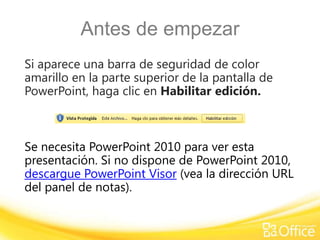 Antes de empezar
Si aparece una barra de seguridad de color
amarillo en la parte superior de la pantalla de
PowerPoint, haga clic en Habilitar edición.



Se necesita PowerPoint 2010 para ver esta
presentación. Si no dispone de PowerPoint 2010,
descargue PowerPoint Visor (vea la dirección URL
del panel de notas).
 