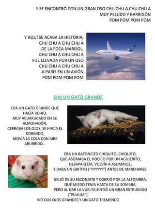 Y SE ENCONTRÓ CON UN GRAN OSO CHU CHU A CHU CHU A
MUY PELUDO Y BARRIGÓN
POM POM POM POM
Y AQUÍ SE ACABA LA HISTORIA,
CHU CHU A CHU CHU A
DE LA FOCA MARISOL,
CHU CHU A CHU CHU A
FUE LLEVADA POR UN OSO
CHU CHU A CHU CHU A
A PARÍS EN UN AVIÓN
POM POM POM POM
ERA UN GATO GRANDE
ERA UN GATO GRANDE QUE
HACÍA RO-RO,
MUY ACURRUCADO EN SU
ALMOHADÓN,
CERRABA LOS OJOS, SE HACÍA EL
DORMIDO,
MOVÍA LA COLA CON AIRE
ABURRIDO…
ERA UN RATONCITO CHIQUITO, CHIQUITO,
QUE ASOMABA EL HOCICO POR UN AGUJERITO,
DESAPARECÍA, VOLVÍA A ASOMARSE,
Y DABA UN GRITITO (“YYYYYY”) ANTES DE MARCHARSE.
SALIÓ DE SU ESCONDITE Y CORRIÓ POR LA ALFOMBRA,
QUÉ MIEDO TENÍA HASTA DE SU SOMBRA,
PERO AL DAR LA VUELTA SINTIÓ UN GRAN ESTRUENDO
(“PUUUM”),
VIÓ DOS OJOS GRANDES Y UN GATO TREMENDO
 