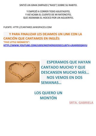 SINTIÓ UN GRAN ZARPAZO (“RASS”) SOBRE SU RABITO.
Y EMPEZÓ A CORRER TODO ASUSTADITO,
Y ASÍ ACABA EL CUENTO DE MI RATONCITO,
QUE ASOMABA EL HOCICO POR UN AGUJERITO.
FUENTE: HTTP://CANTARES.WIKISPACES.COM
Y PARA FINALIZAR LES DEJAMOS UN LINK CON LA
CANCIÓN QUE CANTAMOS EN INGLÉS:
“FIVE LITTLE MONKEYS”:
HTTP://WWW.YOUTUBE.COM/USER/MOTHERGOOSECLUB?V=LRJ4X9OQWVU
ESPERAMOS QUE HAYAN
CANTADO MUCHO Y QUE
DESCANSEN MUCHO MÁS…
NOS VEMOS EN DOS
SEMANAS…
LOS QUIERO UN
MONTÓN
SRTA. GABRIELA
 