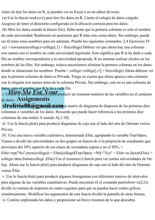 Antes de leer los datos en R, se pueden ver en Excel o en un editor de texto.
(a) Use la funcin read.csv() para leer los datos en R. Llame al colegio de datos cargado.
Asegrese de tener el directorio configurado en la ubicacin correcta para los datos.
(b) Mire los datos usando la funcin fix(). Debe notar que la primera columna es solo el nombre
de cada universidad. Realmente no queremos que R trate esto como datos. Sin embargo, puede
ser til tener estos nombres para ms adelante. Pruebe los siguientes comandos: 2.4 Ejercicios 55
(c) > rownames(college)=college[,1] > fix(college) Debera ver que ahora hay una columna
row.names con el nombre de cada universidad registrada. Esto significa que R le ha dado a cada
fila un nombre correspondiente a la universidad apropiada. R no intentar realizar clculos en los
nombres de las filas. Sin embargo, todava necesitamos eliminar la primera columna en los datos
donde se almacenan los nombres. Prueba > college=college[,-1] > fix(college) Ahora deberas ver
que la primera columna de datos es Privada. Tenga en cuenta que ahora aparece otra columna
con la etiqueta row.names antes de la columna Private. Sin embargo, esta no es una columna de
datos, sino el nombre que R le da a cada fila.
i. Utilice la funcin summary() para producir un resumen numrico de las variables en el conjunto
de datos.
ii. Use la funcin pairs() para producir una matriz de diagrama de dispersin de las primeras diez
columnas o variables de los datos. Recuerde que puede hacer referencia a las primeras diez
columnas de una matriz A usando A[,1:10].
iii. Use la funcin plot() para producir diagramas de caja uno al lado del otro de Outstate versus
Private.
IV. Cree una nueva variable cualitativa, denominada Elite, agrupando la variable Top10perc.
Vamos a dividir las universidades en dos grupos en funcin de si la proporcin de estudiantes que
provienen del 10% superior de sus clases de secundaria supera o no el 50%. >
Elite=rep("No",nrow(college)) > Elite[college$Top10perc >50]="Yes" > Elite=as.factor(Elite) >
college=data.frame(college ,Elite) Use el resumen () funcin para ver cuntas universidades de lite
hay. Ahora use la funcin plot() para producir diagramas de caja uno al lado del otro de Outstate
versus Elite.
v. Use la funcin hist() para producir algunos histogramas con diferentes nmeros de intervalos
para algunas de las variables cuantitativas. Puede encontrar til el comando par(mfrow=c(2,2)):
dividir la ventana de impresin en cuatro regiones para que se puedan hacer cuatro grficos
simultneamente. Modificar los argumentos de esta funcin dividir la pantalla de otras formas.
vi. Contine explorando los datos y proporcione un breve resumen de lo que descubra.
 