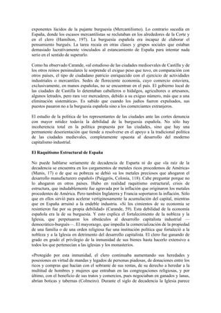 exponentes lúcidos de la pujante burguesía (Mercantilismo). Lo contrario sucedía en
España, donde los escasos mercantilistas se reclutaban en los alrededores de la Corte y
en el clero (Hamilton, 197). La burguesía española era incapaz de elaborar el
pensamiento burgués. La tarea recaía en otras clases y grupos sociales que estaban
demasiado lucrativamente vinculados al estancamiento de España para intentar nada
serio en el sentido de superarlo.

Como ha observado Carande, «al estudioso de las ciudades medioevales de Castilla y de
los otros reinos peninsulares le sorprende el exiguo peso que tuvo, en comparación con
otros países, el tipo de ciudadano patricio enriquecido con el ejercicio de actividades
industriales o mercantiles. Sedes de floreciente economía, cuyo comercio estuviera,
exclusivamente, en manos españolas, no se encuentran en el país. El gobierno local de
las ciudades de Castilla lo detentaban caballeros o hidalgos, agricultores o artesanos,
algunos letrados, pero rara vez mercaderes, debido a su exiguo número, más que a una
eliminación sistemática». Es sabido que cuando los judíos fueron expulsados, sus
puestos pasaron no a la burguesía española sino a los comerciantes extranjeros.

El estudio de la política de los representantes de las ciudades ante las cortes denuncia
con mayor nitidez todavía la debilidad de la burguesía española. No sólo hay
incoherencia total en la política propuesta por las ciudades, sino que hay una
permanente desorientación que tiende a resolverse en el apoyo a la tradicional política
de las ciudades medievales, completamente opuesta al desarrollo del moderno
capitalismo industrial.

El Raquitismo Estructural de España

No puede hablarse seriamente de decadencia de Esparta ni do que «la raíz de la
decadencia se encuentra en los cargamentos de metales ricos procedemos de América»
(Munis, 17) o de que su pobreza se debió «a los metales preciosos que ahogaron el
desarrollo manufacturero español» (Puiggrós, Colonia, 118). Cabe preguntar porque no
lo ahogaron en otros países. Hubo en realidad raquitismo estructural, crisis de
estructura, que indudablemente fue agravada por la inflación que originaron los metales
procedentes de América. Pero también Inglaterra y Francia soportaron la inflación. Sólo
que en ellos sirvió para acelerar vertiginosamente la acumulación del capital, mientras
que en España arruinó a la endeble industria. «Si los cimientos de su economía se
resintieron fue por su propia debilidad» (Carande, 59). Esta debilidad de la economía
española era la de su burguesía. Y esto explica el fortalecimiento de la nobleza y la
Iglesia, que perpetuaron los obstáculos al desarrollo capitalista industrial —
democrático-burgués—. El mayorazgo, que impedía la comercialización de la propiedad
de una familia o de una orden religiosa fue una institución política que fortaleció a la
nobleza y a la Iglesia en detrimento del desarrollo capitalista. El clero fue ganando de
grado en grado el privilegio de la inmunidad de sus bienes hasta hacerlo extensivo a
todos los que pertenecían a las iglesias y los monasterios.

«Protegido por esta inmunidad, el clero continuaba aumentando sus heredades y
posesiones en virtud de mandas y legados de personas piadosas, de donaciones entre los
ricos y compras que hacían con el sobrante de sus rentas, de su derecho a heredar a la
multitud de hombres y mujeres que entraban en las congregaciones religiosas, y por
último, con el beneficio de sus tratos y comercios, pues negociaban en ganados y lanas,
abrían boticas y tabernas (Colmeiro). Durante el siglo de decadencia la Iglesia parece
 
