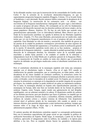 Se ha afirmado muchas veces que la insurrección de las comunidades de Castilla contra
Carlos V fue la eclosión de la revolución democrático-burguesa, en que la
supuestamente progresista burguesía española (Puiggrós, Colonia, 13) se levantó frente
al feudalismo y cayó derrotada. Recién entonces habría comenzado la decadencia de la
burguesía hispana. La insurrección de los comuneros sería —se afirma— «un
movimiento de la burguesía manufacturera» impregnado «de gran vigor y clarividencia
en cuanto al progreso del país» (Munis, 20) «extirpando así no sólo los fundamentos
económicos del desarrollo nacional sino los derechos políticos del tercer estado y de las
masas populares» (Ramos, América, 25). No hay un solo hecho que sustente estas
generalizaciones apresuradas. Con su clarividencia habitual, Marx observó que en el
fondo de la insurrección castellana «se agitaba la defensa de las libertades españolas
medievales» {España, 17). Pero estas libertades, precisamente por ser medievales, nada
tenían que ver con la burguesía manufacturera ni con el progreso del país en sentido
capitalista. Eran libertades no sólo de reunión y asociación, sino también de gravar en
las puertas de la ciudad los productos «extranjeros» provenientes de otras regiones de
España. Es decir, la libertad del separatismo y el localismo contra la unificación general
de la nación. El desarrollo capitalista recién entra en su fase moderna —propicia al
desarrollo de la burguesía industrial— cuando obtenida la unidad nacional bajo la férrea
dirección de la monarquía absoluta, los elementos varios de la sociedad quedan
mezclados y unidos hasta permitir a las ciudades el cambio de la soberanía e
independencia local de la Edad Media por el gobierno general de la burguesía (Marx,
19). La insurrección de Castilla en cambio no tenía otro objetivo que el puramente
negativo de defender sus privilegios medievales contra el absorbente centralismo de la
monarquía.

Pero el centralismo absolutista de la monarquía española solo tenía una semejanza
aparente con el absolutismo inglés o francés. «Fue en el siglo XVI cuando se
establecieron las grandes monarquías, que se constituyeron, en todas partes, sobre la
decadencia de las clases feudales en continuos conflictos, la aristocracia contra las
ciudades. Pero en los otros Estados europeos la monarquía absoluta se presenta como un
centro civilizador, como la iniciadora de la unidad social. En Esparta, por el contrario,
mientras la aristocracia se sumergía en la degradación sin perder ninguno de sus peores
privilegios, las ciudades perdían su poder medieval sin ganar en importancia moderna.
Por lo tanto, la monarquía absoluta en Esparta sólo superficialmente parecida a las
monarquías de Europa, debe más bien ser incluida dentro de las formas de gobierno
asiáticas. Esparta, como Turquía, siguió siendo una aglomeración de mal dirigidas
republiquetas, con un soberano nominal a la cabeza. El despotismo cambió de carácter
en las distintas provincias; pero por despótico que fuese el gobierno, no impidió que en
las provincias subsistiesen distintas leyes y costumbres, distintas monedas, pabellones
militares de variados colores y variados sistemas de tributación. Este despotismo
oriental atacó el gobierno propio de los municipios sólo cuando se oponía a sus
intereses directos, pero permitía alegremente a estas instituciones perdurar, siempre que
tomaran sobre sí la carga de hacer algo y le ahorrasen la complicación de la
administración popular» (Marx, 19-20).

El carácter peculiar del absolutismo centralista esparto! se corresponde perfectamente
bien con la naturaleza especialísima del grupo social en que respaldó su política de
unificación burocrática de Esparta. Desde luego, la monarquía, a partir de los Reyes
Católicos, aprovechó el antagonismo entre la nobleza, las ciudades y la Iglesia para
debilitar a los tres. Pero su respaldo directo fueron los ganaderos trashumantes,
 