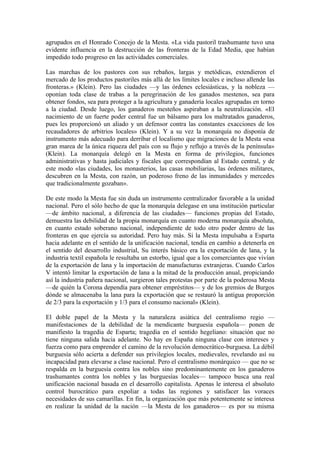 agrupados en el Honrado Concejo de la Mesta. «La vida pastoril trashumante tuvo una
evidente influencia en la destrucción de las fronteras de la Edad Media, que habían
impedido todo progreso en las actividades comerciales.

Las marchas de los pastores con sus rebaños, largas y metódicas, extendieron el
mercado de los productos pastoriles más allá de los límites locales e incluso allende las
fronteras.» (Klein). Pero las ciudades —y las órdenes eclesiásticas, y la nobleza —
oponían toda clase de trabas a la peregrinación de los ganados mestenos, sea para
obtener fondos, sea para proteger a la agricultura y ganadería locales agrupadas en torno
a la ciudad. Desde luego, los ganaderos mesteños aspiraban a la neutralización. «El
nacimiento de un fuerte poder central fue un bálsamo para los maltratados ganaderos,
pues les proporcionó un aliado y un defensor contra las constantes exacciones de los
recaudadores de arbitrios locales» (Klein). Y a su vez la monarquía no disponía de
instrumento más adecuado para derribar el localismo que migraciones de la Mesta «esa
gran marea de la única riqueza del país con su flujo y reflujo a través de la península»
(Klein). La monarquía delegó en la Mesta en forma de privilegios, funciones
administrativas y hasta judiciales y fiscales que correspondían al Estado central, y de
este modo «las ciudades, los monasterios, las casas mobiliarias, las órdenes militares,
descubren en la Mesta, con razón, un poderoso freno de las inmunidades y mercedes
que tradicionalmente gozaban».

De este modo la Mesta fue sin duda un instrumento centralizador favorable a la unidad
nacional. Pero el sólo hecho de que la monarquía delegase en una institución particular
—de ámbito nacional, a diferencia de las ciudades— funciones propias del Estado,
demuestra las debilidad de la propia monarquía en cuanto moderna monarquía absoluta,
en cuanto estado soberano nacional, independiente de todo otro poder dentro de las
fronteras en que ejercía su autoridad. Pero hay más. Si la Mesta impulsaba a Esparta
hacia adelante en el sentido de la unificación nacional, tendía en cambio a detenerla en
el sentido del desarrollo industrial, Su interés básico era la exportación de lana, y la
industria textil española le resultaba un estorbo, igual que a los comerciantes que vivían
de la exportación de lana y la importación de manufacturas extranjeras. Cuando Carlos
V intentó limitar la exportación de lana a la mitad de la producción anual, propiciando
así la industria pañera nacional, surgieron tales protestas por parte de la poderosa Mesta
—de quién la Corona dependía para obtener empréstitos— y de los gremios de Burgos
dónde se almacenaba la lana para la exportación que se restauró la antigua proporción
de 2/3 para la exportación y 1/3 para el consumo nacional» (Klein).

El doble papel de la Mesta y la naturaleza asiática del centralismo regio —
manifestaciones de la debilidad de la mendicante burguesía española— ponen de
manifiesto la tragedia de Esparta; tragedia en el sentido hegeliano: situación que no
tiene ninguna salida hacia adelante. No hay en España ninguna clase con intereses y
fuerza como para emprender el camino de la revolución democrático-burguesa. La débil
burguesía sólo acierta a defender sus privilegios locales, medievales, revelando así su
incapacidad para elevarse a clase nacional. Pero el centralismo monárquico — que no se
respalda en la burguesía contra los nobles sino predominantemente en los ganaderos
trashumantes contra los nobles y las burguesías locales— tampoco busca una real
unificación nacional basada en el desarrollo capitalista. Apenas le interesa el absoluto
control burocrático para expoliar a todas las regiones y satisfacer las voraces
necesidades de sus camarillas. En fin, la organización que más potentemente se interesa
en realizar la unidad de la nación —la Mesta de los ganaderos— es por su misma
 