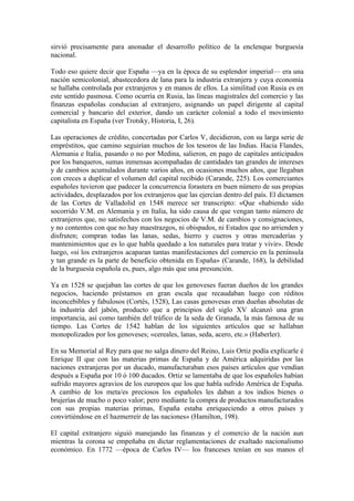 sirvió precisamente para anonadar el desarrollo político de la enclenque burguesía
nacional.

Todo eso quiere decir que España —ya en la época de su esplendor imperial— era una
nación semicolonial, abastecedora de lana para la industria extranjera y cuya economía
se hallaba controlada por extranjeros y en manos de ellos. La similitud con Rusia es en
este sentido pasmosa. Como ocurría en Rusia, las líneas magistrales del comercio y las
finanzas españolas conducian al extranjero, asignando un papel dirigente al capital
comercial y bancario del exterior, dando un carácter colonial a todo el movimiento
capitalista en España (ver Trotsky, Historia, I, 26).

Las operaciones de crédito, concertadas por Carlos V, decidieron, con su larga serie de
empréstitos, que camino seguirían muchos de los tesoros de las Indias. Hacia Flandes,
Alemania e Italia, pasando o no por Medina, salieron, en pago de capitales anticipados
por los banqueros, sumas inmensas acompañadas de cantidades tan grandes de intereses
y de cambios acumulados durante varios años, en ocasiones muchos años, que llegaban
con creces a duplicar el volumen del capital recibido (Carande, 225). Los comerciantes
españoles tuvieron que padecer la concurrencia forastera en buen número de sus propias
actividades, desplazados por los extranjeros que las ejercían dentro del país. El dictamen
de las Cortes de Valladolid en 1548 merece ser transcripto: «Que «habiendo sido
socorrido V.M. en Alemania y en Italia, ha sido causa de que vengan tanto número de
extranjeros que, no satisfechos con los negocios de V.M. de cambios y consignaciones,
y no contentos con que no hay maestrazgos, ni obispados, ni Estados que no arrienden y
disfruten; compran todas las lanas, sedas, hierro y cueros y otras mercaderías y
mantenimientos que es lo que habla quedado a los naturales para tratar y vivir». Desde
luego, «si los extranjeros acaparan tantas manifestaciones del comercio en la península
y tan grande es la parte de beneficio obtenida en España» (Carande, 168), la debilidad
de la burguesía española es, pues, algo más que una presunción.

Ya en 1528 se quejaban las cortes de que los genoveses fueran dueños de los grandes
negocios, haciendo préstamos en gran escala que recaudaban luego con réditos
inconcebibles y fabulosos (Cortés, 1528), Las casas genovesas eran dueñas absolutas de
la industria del jabón, producto que a principios del siglo XV alcanzó una gran
importancia, así como también del tráfico de la seda de Granada, la más famosa de su
tiempo. Las Cortes de 1542 hablan de los siguientes artículos que se hallaban
monopolizados por los genoveses; «cereales, lanas, seda, acero, etc.» (Haberler).

En su Memorial al Rey para que no salga dinero del Reino, Luis Ortiz podía explicarle é
Enrique II que con las materias primas de España y de América adquiridas por las
naciones extranjeras por un ducado, manufacturaban esos países artículos que vendían
después a España por 10 ó 100 ducados. Ortiz se lamentaba de que los españoles habían
sufrido mayores agravios de los europeos que los que habla sufrido América de España.
A cambio de los meta/es preciosos los españoles les daban a tos indios bienes o
brujerías de mucho o poco valor; pero mediante la compra de productos manufacturados
con sus propias materias primas, España estaba enriqueciendo a otros países y
convirtiéndose en el hazmerreír de las naciones» (Hamilton, 198).

El capital extranjero siguió manejando las finanzas y el comercio de la nación aun
mientras la corona se empeñaba en dictar reglamentaciones de exaltado nacionalismo
económico. En 1772 —época de Carlos IV— los franceses tenían en sus manos el
 