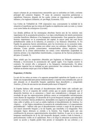 mayor volumen de ¡as transacciones mercantiles que se realizaban en Cádiz, corriente
principal del comercio hispano; 79 casas de comercio mayorista pertenecían a
capitalistas franceses, después de los cuales venían en importancia los capitalistas
italianos y los ingleses (Altamira, cit. por Bagú, Economía, 152).

Las Cortes de Valladolid de 1548 expresaron muy concisamente la realidad de la
situación al manifestar que los reinos de España se empobrecían cada vez más «y vienen
a ser como Indias de extranjeros» (Levene).

Las deudas públicas de las monarquías absolutas fueron uno de los motores más
importantes de la acumulación primitiva. Los tipos exhorbitantes de interés permitieron
cosechar beneficios fabulosos a los banqueros internacionales. Esas ganancias «fueron
factores importantes en la acumulación del capital, la mayor parte del cual buscó
probablemente salida en la industria, el comercio y las finanzas» (Hamilton, 5). En
España las ganancias fueron astronómicas, pero las inversiones en su economía nulas.
«Los banqueros no se contentaban con cobrar caros sus anticipos. Más pedían y más
obtenían. Como grandes comerciantes, monopolizaban ciertos negocios; como
acreedores de la corona administraban sus rentas; como industriales acaparaban las
materias primas y las importaban transformadas, a expensas de las fuerzas productivas
del país» (Carande, 5).

Marx señaló que los empréstitos obtenidos por Inglaterra en Holanda arruinaron a
Holanda y favorecieron la acumulación del capital inglés. Con España ocurrió lo
contrario. Se arruinó ella y enriqueció a los banqueros internacionales. En pleno
esplendor imperial fue en realidad un país semicolonial. Sus colonias de América no
tendrían un destino mejor que el de la Madre Patria.

Esquemas y Criterios

La raíz de los mitos en torno a la supuesta prosperidad capitalista de España es en el
fondo una incapacidad para pensar dialécticamente y soportar esta contradicción; que un
país atrasado en el desarrollo burgués capitalista haya descubierto y conquistado
América. ¿Cómo de una nación tan atrasada podía nacer el Imperio?

Si España hubiera sido atrasada el descubrimiento debió haber sido realizado por
Inglaterra. Tal es el esquema del sentido común que no puede comprender que el
desarrollo histórico no es armonioso y lineal sino contradictorio y desigual, con el
resultado de que las superestructuras políticas nunca se corresponden mecánicamente
como dientes de engranajes. El desarrollo de la joven burguesía europea, que cabalgaba
sobre las crecientes fuerzas productivas, demandaba con urgencia la apertura de nuevas
rutas sobre el globo, en lo cual ya estaba implícito el descubrimiento de América. Lo
«lógico» —si por lógica entendemos la ausencia de contradicciones y el esquematismo
preestablecido— hubiera sido que el descubrimiento corriera a cargo de las potencias
con mayor desarrollo burgués y no de España, que marchaba a la retaguardia. Pero
semejante lógica abstracta es extraña a la historia. Fue España quién por una
combinación de procesos superestructurales descubrió América, lo que no es sino una
temprana manifestación de la ley del desarrollo desigual, común a toda la historia, y
particularmente visible en el capitalismo. Pero a la larga la estructura económica hizo
sentir su acción y España perdió bien pronto el monopolio de sus colonias y se
 