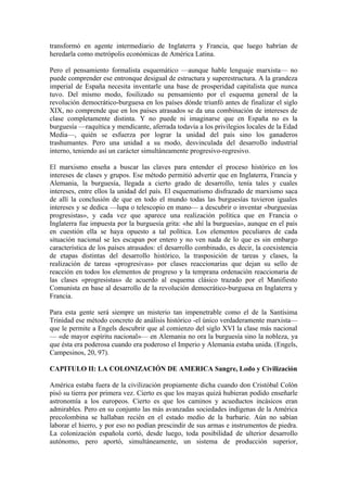 transformó en agente intermediario de Inglaterra y Francia, que luego habrían de
heredarla como metrópolis económicas de América Latina.

Pero el pensamiento formalista esquemático —aunque hable lenguaje marxista— no
puede comprender ese entronque desigual de estructura y superestructura. A la grandeza
imperial de España necesita inventarle una base de prosperidad capitalista que nunca
tuvo. Del mismo modo, fosilizado su pensamiento por el esquema general de la
revolución democrático-burguesa en los países dónde triunfó antes de finalizar el siglo
XIX, no comprende que en los países atrasados se da una combinación de intereses de
clase completamente distinta. Y no puede ni imaginarse que en España no es la
burguesía —raquítica y mendicante, aferrada todavía a los privilegios locales de la Edad
Media—, quién se esfuerza por lograr la unidad del país sino los ganaderos
trashumantes. Pero una unidad a su modo, desvinculada del desarrollo industrial
interno, teniendo así un carácter simultáneamente progresivo-regresivo.

El marxismo enseña a buscar las claves para entender el proceso histórico en los
intereses de clases y grupos. Ese método permitió advertir que en Inglaterra, Francia y
Alemania, la burguesía, llegada a cierto grado de desarrollo, tenía tales y cuales
intereses, entre ellos la unidad del país. El esquematismo disfrazado de marxismo saca
de allí la conclusión de que en todo el mundo todas las burguesías tuvieron iguales
intereses y se dedica —lupa o telescopio en mano— a descubrir o inventar «burguesías
progresistas», y cada vez que aparece una realización política que en Francia o
Inglaterra fue impuesta por la burguesía grita: «he ahí la burguesía», aunque en el país
en cuestión ella se haya opuesto a tal política. Los elementos peculiares de cada
situación nacional se les escapan por entero y no ven nada de lo que es sin embargo
característica de los países atrasados: el desarrollo combinado, es decir, la coexistencia
de etapas distintas del desarrollo histórico, la trasposición de tareas y clases, la
realización de tareas «progresivas» por clases reaccionarias que dejan su sello de
reacción en todos los elementos de progreso y la temprana ordenación reaccionaria de
las clases «progresistas» de acuerdo al esquema clásico trazado por el Manifiesto
Comunista en base al desarrollo de la revolución democrático-burguesa en Inglaterra y
Francia.

Para esta gente será siempre un misterio tan impenetrable como el de la Santísima
Trinidad ese método concreto de análisis histórico -el único verdaderamente marxista—
que le permite a Engels descubrir que al comienzo del siglo XVI la clase más nacional
— «de mayor espíritu nacional»— en Alemania no ora la burguesía sino la nobleza, ya
que ésta era poderosa cuando era poderoso el Imperio y Alemania estaba unida. (Engels,
Campesinos, 20, 97).

CAPITULO II: LA COLONIZACIÓN DE AMERICA Sangre, Lodo y Civilización

América estaba fuera de la civilización propiamente dicha cuando don Cristóbal Colón
pisó su tierra por primera vez. Cierto es que los mayas quizá hubieran podido enseñarle
astronomía a los europeos. Cierto es que los caminos y acueductos incásicos eran
admirables. Pero en su conjunto las más avanzadas sociedades indígenas de la América
precolombina se hallaban recién en el estado medio de la barbarie. Aún no sabían
laborar el hierro, y por eso no podían prescindir de sus armas e instrumentos de piedra.
La colonización española cortó, desde luego, toda posibilidad de ulterior desarrollo
autónomo, pero aportó, simultáneamente, un sistema de producción superior,
 