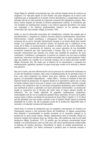 Sergio Bagú ha señalado correctamente que «las colonias hispano-lusas de América no
surgieron a la vida para repetir el ciclo feudal, sino para integrarse en el nuevo ciclo
capitalista que se inauguraba en el mundo. Fueron descubiertas y conquistadas como un
episodio más de un vasto período de expansión comercial del capitalismo europeo. Muy
pocos lustros después de iniciada su historia propiamente colonial, la orientación que
van tomando sus explotaciones mineras y sus cultivos agrícolas descubren a las claras
que responden a los intereses predominantes entonces en los grandes centros
comerciales del viejo mundo» (Bagú, Economía, 104).

Nadie, ni aun los obcecados teorizantes del «feudalismo» colonial, han negado que el
descubrimiento y conquista de América tuvieron objetivos perfectamente comerciales.
Efectivamente, cuando castellanos y portugueses tocan las costas americanas la
existencia de un activo mercado internacional europeo es un hecho desde hace mucho
tiempo. Las explotaciones del extremo oriente, las factorías que se establecen en las
costas de la India, el reconocimiento y después el tráfico con las costas africanas, el
descubrimiento y colonización de América, son meros episodios de esa formidable
revolución comercial que está conmoviendo a Europa. Hay en el viejo mundo un
mercado internacional que absorbe con avidez una cantidad de productos de otros
continentes. Castellanos y portugueses, al ponerse en contacto con esta nueva realidad
americana, estuvieron movidos por una misma necesidad, por un igual propósito: hallar
algo que pudiera ser vendido en el mercado europeo con el mayor provecho posible
(Bagú. Economía, 66). De modo que el objetivo de la colonización y conquista fue
eminentemente capitalista: producir en gran escala para vender en el mercado y obtener
una ganancia.

Hay por lo tanto, una neta diferenciación con los procesos de colonización realizados en
el seno del feudalismo europeo, tales como el desplazamiento de los germanos hacia el
Este, cuyo único propósito era obtener tierra para subsistir. La pequeña economía
agraria y el artesanado independiente —indicó Marx— forman en conjunto la base del
régimen feudal de producción. El régimen feudal en la agricultura supone que el señor
no puede explotar toda la tierra por sí mismo o por un administrador, entonces concede
parcelas a los campesinos, que se convierten en pequeños propietarios, pero sometidos a
una multitud de censos y apretados con lazos personales innumerables. La producción
feudal se caracteriza por la división del suelo entre el mayor número posible de
tributarios. Por eso estaba salpicado de pequeñas explotaciones campesinas,
interrumpidas sólo de vez en cuando por grandes fincas señoriales. El siervo de la gleba,
aunque sujeto a tributo, era dueño de una parcela de tierra (Marx, Capital, 2, 3). Es decir
que por paradoja! que esto resulte a primera vista, el régimen feudal supone la pequeña
propiedad de la tierra. De ahí la pequeña escala de la producción disponible para el
mercado y el reducido volumen del intercambio.

Ahora bien, el sistema de producción que los españoles estructuraron en América era
francamente opuesto a esta estructura básica del feudalismo. Si alguna característica
bien definida e incuestionable es posible encontrar en la economía colonial os la
producción en gran escala (minas, obrajes, plantaciones) para el mercado. Desde los
primeros tiempos del régimen hasta sus últimos días, ella condiciona toda la actividad
productiva (Bagú, Economía, 117). Es posible que las primeras encomiendas hayan
tendido a ser autosuficientes, pero en todo caso, ello estuvo perfectamente condicionado
al hallazgo de metales preciosos. Descubierto el metal, la unidad autosuficiente se
quiebra, con estrépito. Los indios comienzan a producir para el mercado europeo o
 