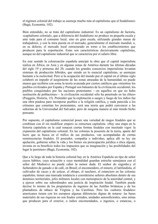 el régimen colonial del trabajo se asemeja mucho más al capitalismo que el feudalismo»
(Bagú, Economía, 102).

Bien entendido, no se trata del capitalismo industrial. Es un capitalismo de factoría,
«capitalismo colonial», que a diferencia del feudalismo no produce en pequeña escala y
ante todo para el consumo local, sino en gran escala, utilizando grandes masas de
trabajadores, y con la mira puesta en el mercado; generalmente el mercado mundial, o,
en su defecto, el mercado local estructurado en torno a los establecimientos que
producen para la exportación. Estas son características decisivamente capitalistas,
aunque no del capitalismo industrial que se caracteriza por el salario libre.

En este sentido la colonización española anticipó la obra que el capital imperialista
realiza en África, en Asia y en algunas zonas de América durante las últimas décadas
del siglo 19 y primeras del 20, cuando los grandes consorcios imperialistas levantan
sistemas de producción híbridos, que siendo en lo esencial capitalistas, se asemejan
bastante a la esclavitud. Pero si la ocupación del mundo por el capital en el último siglo
colaboró en impedir el surgimiento de las zonas atrasadas de la humanidad, no puede
menos que recibirse con sorna la teoría avanzada por ciertos católicos que «mientras los
pueblos civilizados por España y Portugal son baluartes de la civilización occidental, los
pueblos conquistados por las naciones protestantes —en aquellos en que no hubo
sustitución de poblaciones— la civilización occidental sólo ha penetrado en las élites»
(Puiggrós, Historia, 15). Pretender que la explotación a sangre y fuego de los indios fue
una obra piadosa para incorporar pueblos a la religión católica, y nada parecida a los
crímenes que cometían los protestantes, será una teoría que podrá convencer a las
señoritas de la Universidad del Salvador, pero de ninguna manera al más tímido bicho
pensante.

Por supuesto, el capitalismo comercial posee una variedad de rasgos feudales que se
combinan con él sin modificar empero su estructura capitalista. «Hay una etapa en la
historia capitalista en la cual renacen ciertas formas feudales con inusitado vigor: la
expansión del capitalismo colonial. En las colonias la posesión de la tierra, aparte del
lucro que se busca en el tráfico de sus productos, van acompañadas de ciertas
reminiscencias feudales. El poseedor, compañía o individuo, aplica allí su ley sin
apelación, gobierna sobre la vida y los bienes sin preocupación jurídica o ética alguna,
inventa en su beneficio todos los impuestos que su imaginación y las posibilidades del
lugar le permiten» (Bagú, Economía, 102).

Que a lo largo de toda la historia colonial hay en la América Española un tipo de señor
cuyos hábitos, cuya actuación y cuya mentalidad guardan estrecha semejanza con el
señor del Medioevo no puede caber la menor duda. El senhor do engenho.y el
fazhendeiro de ganado o de café, en Brasil; el encomendero, el minero, el latifundista, el
cultivador de cacao y de azúcar, el obispo, el ranchero, el estanciero en las colonias
españolas, tienen una marcada tendencia a considerarse señores absolutos dentro de sus
dominios territoriales, jefes militares locales con menosprecio de la autoridad central, y
a ejercer sobre sus subordinados una justicia de inspiración feudal. También puede
decirse lo mismo de los propietarios de ingenios de las Antillas británicas y de los
plantadores de tabaco de Virginia y las Carolinas. Pero los «señores feudales»
americanos tienen con los europeos algunas diferencias dignas de notarse: las bases
materiales de sus riquezas no son feudos cerrados, unidades autosuficientes, sino minas
que producen para el exterior, o indios encomendados, o ingenios, o estancias, o
 