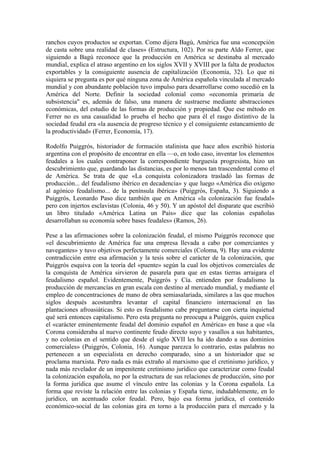 ranchos cuyos productos se exportan. Como dijera Bagú, América fue una «concepción
de casta sobre una realidad de clases» (Estructura, 102). Por su parte Aldo Ferrer, que
siguiendo a Bagú reconoce que la producción en América se destinaba al mercado
mundial, explica el atraso argentino en los siglos XVII y XVIII por la falta de productos
exportables y la consiguiente ausencia de capitalización (Economía, 32). Lo que ni
siquiera se pregunta es por qué ninguna zona de América española vinculada al mercado
mundial y con abundante población tuvo impulso para desarrollarse como sucedió en la
América del Norte. Definir la sociedad colonial como «economía primaria de
subsistencia" es, además de falso, una manera de sustraerse mediante abstracciones
económicas, del estudio de las formas de producción y propiedad. Que ese método en
Ferrer no es una casualidad lo prueba el hecho que para él el rasgo distintivo de la
sociedad feudal era «la ausencia de progreso técnico y el consiguiente estancamiento de
la productividad» (Ferrer, Economía, 17).

Rodolfo Puiggrós, historiador de formación stalinista que hace años escribió historia
argentina con el propósito de encontrar en ella —o, en todo caso, inventar los elementos
feudales a los cuales contraponer la correspondiente burguesía progresista, hizo un
descubrimiento que, guardando las distancias, es por lo menos tan trascendental como el
de América. Se trata de que «La conquista colonizadora trasladó las formas de
producción... del feudalismo ibérico en decadencia» y que luego «América dio oxígeno
al agónico feudalismo... de la península ibérica» (Puiggrós, España, 3). Siguiendo a
Puiggrós, Leonardo Paso dice también que en América «la colonización fue feudal»
pero con injertos esclavistas (Colonia, 46 y 50). Y un apóstol del disparate que escribió
un libro titulado «América Latina un País» dice que las colonias españolas
desarrollaban su economía sobre bases feudales» (Ramos, 26).

Pese a las afirmaciones sobre la colonización feudal, el mismo Puiggrós reconoce que
«el descubrimiento de América fue una empresa llevada a cabo por comerciantes y
navegantes» y tuvo objetivos perfectamente comerciales (Coloma, 9). Hay una evidente
contradicción entre esa afirmación y la tesis sobre el carácter de la colonización, que
Puiggrós esquiva con la teoría del «puente» según la cual los objetivos comerciales de
la conquista de América sirvieron de pasarela para que en estas tierras arraigara el
feudalismo español. Evidentemente, Puiggrós y Cía. entienden por feudalismo la
producción de mercancías en gran escala con destino al mercado mundial, y mediante el
empleo de concentraciones de mano de obra semiasalariada, similares a las que muchos
siglos después acostumbra levantar el capital financiero internacional en las
plantaciones afroasiáticas. Si esto es feudalismo cabe preguntarse con cierta inquietud
qué será entonces capitalismo. Pero esta pregunta no preocupa a Puiggrós, quien explica
el «carácter eminentemente feudal del dominio español en América» en base a que «la
Corona consideraba al nuevo continente feudo directo suyo y vasallos a sus habitantes,
y no colonias en el sentido que desde el siglo XVII les ha ido dando a sus dominios
comerciales» (Puiggrós, Colonia, 16). Aunque parezca lo contrario, estas palabras no
pertenecen a un especialista en derecho comparado, sino a un historiador que se
proclama marxista. Pero nada es más extraño al marxismo que el cretinismo jurídico, y
nada más revelador de un impenitente cretinismo jurídico que caracterizar como feudal
la colonización española, no por la estructura de sus relaciones de producción, sino por
la forma jurídica que asume el vínculo entre las colonias y la Corona española. La
forma que reviste la relación entre las colonias y España tiene, indudablemente, en lo
jurídico, un acentuado color feudal. Pero, bajo esa forma jurídica, el contenido
económico-social de las colonias gira en torno a la producción para el mercado y la
 