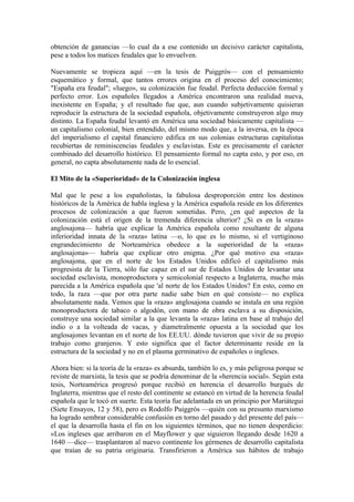 obtención de ganancias —lo cual da a ese contenido un decisivo carácter capitalista,
pese a todos los matices feudales que lo envuelven.

Nuevamente se tropieza aquí —en la tesis de Puiggrós— con el pensamiento
esquemático y formal, que tantos errores origina en el proceso del conocimiento;
"España era feudal"; «luego», su colonización fue feudal. Perfecta deducción formal y
perfecto error. Los españoles llegados a América encontraron una realidad nueva,
inexistente en España; y el resultado fue que, aun cuando subjetivamente quisieran
reproducir la estructura de la sociedad española, objetivamente construyeron algo muy
distinto. La España feudal levantó en América una sociedad básicamente capitalista —
un capitalismo colonial, bien entendido, del mismo modo que, a la inversa, en la época
del imperialismo el capital financiero edifica en sus colonias estructuras capitalistas
recubiertas de reminiscencias feudales y esclavistas. Este es precisamente el carácter
combinado del desarrollo histórico. El pensamiento formal no capta esto, y por eso, en
general, no capta absolutamente nada de lo esencial.

El Mito de la «Superioridad» de la Colonización inglesa

Mal que le pese a los españolistas, la fabulosa desproporción entre los destinos
históricos de la América de habla inglesa y la América española reside en los diferentes
procesos de colonización a que fueron sometidas. Pero, ¿en qué aspectos de la
colonización está el origen de la tremenda diferencia ulterior? ¿Si es en la «raza»
anglosajona— habría que explicar la América española como resultante de alguna
inferioridad innata de la «raza» latina —o, lo que es lo mismo, si el vertiginoso
engrandecimiento de Norteamérica obedece a la superioridad de la «raza»
anglosajona»— habría que explicar otro enigma. ¿Por qué motivo esa «raza»
anglosajona, que en el norte de los Estados Unidos edificó el capitalismo más
progresista de la Tierra, sólo fue capaz en el sur de Estados Unidos de levantar una
sociedad esclavista, monoproductora y semicolonial respecto a Inglaterra, mucho más
parecida a la América española que 'al norte de los Estados Unidos? En esto, como en
todo, la raza —que por otra parte nadie sabe bien en qué consiste— no explica
absolutamente nada. Vemos que la «raza» anglosajona cuando se instala en una región
monoproductora de tabaco o algodón, con mano de obra esclava a su disposición,
construye una sociedad similar a la que levanta la «raza» latina en base al trabajo del
indio o a la volteada de vacas, y diametralmente opuesta a la sociedad que los
anglosajones levantan en el norte de los EE.UU. dónde tuvieron que vivir de su propio
trabajo como granjeros. Y esto significa que el factor determinante reside en la
estructura de la sociedad y no en el plasma germinativo de españoles o ingleses.

Ahora bien: si la teoría de la «raza» es absurda, también lo es, y más peligrosa porque se
reviste de marxista, la tesis que se podría denominar de la «herencia social». Según esta
tesis, Norteamérica progresó porque recibió en herencia el desarrollo burgués de
Inglaterra, mientras que el resto del continente se estancó en virtud de la herencia feudal
española que le tocó en suerte. Esta teoría fue adelantada en un principio por Mariátegui
(Siete Ensayos, 12 y 58), pero es Rodolfo Puiggrós —quién con su presunto marxismo
ha logrado sembrar considerable confusión en torno del pasado y del presente del país—
el que la desarrolla hasta el fin en los siguientes términos, que no tienen desperdicio:
«Los ingleses que arribaron en el Mayflower y que siguieron llegando desde 1620 a
1640 —dice— trasplantaron al nuevo continente los gérmenes de desarrollo capitalista
que traían de su patria originaria. Transfirieron a América sus hábitos de trabajo
 