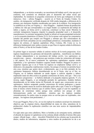 independiente, y su técnica avanzada y no necesitaron del trabajo servil, sino que por el
contrario, ésta constituía un obstáculo para el desarrollo del orden social que
implantaban. Se instalaron en pequeñas extensiones de tierra que trabajaron en forma
intensiva». Esto —afirma Puiggrós— ocurrió en el Norte de Estados Unidos. En
cambio, «la inmigración verificada después de 1648 estaba integrada, a diferencia de la
primera, por elementos feudales encabezados por parte de la nobleza. Esa inmigración
se estableció en el Sur, en Virginia, y —dice Puiggrós— implantó formas de producción
y hábitos de vida que correspondían a su origen feudal. La explotación del trabajo de
indios y negros, en forma servil y esclavista, constituyó su base social. Mientras la
corriente inmigratoria burguesa impulsó la pequeña propiedad rural y el desarrollo
manufacturero, la corriente inmigratoria feudal se afirmó en la gran propiedad territorial
y en la economía doméstica» (Colonia 22-3). En la misma vena siguen los comentarios
actuales del partido que rompió con Puiggrós y afirman que «los colonizadores de
América del Norte arrasaban con las comunidades primitivas e instauraban, mediante el
ingreso de colonos, el régimen capitalista» (Paso, Colonia, 40). Como se ve, la
diferencia fundamental entre ambos consiste en que Paso ni siquiera señala la diferencia
entre el Norte y el Sur de los Estados Unidos.

En primer lugar es necesario señalar el carácter místico de la teoría puigrosista. «Los
ingleses trasplantaron los gérmenes del desarrollo capitalista... transfirieron sus hábitos
de trabajo independiente y no necesitaron del trabajo servil». Los «gérmenes» en
cuestión eran —parece— tan poderosos que resistían a todas las variaciones del tiempo
y del espacio. En el nuevo continente los «gérmenes capitalistas» seguían siendo
capitalistas, y los «gérmenes feudales» seguían siendo feudales. Puiggrós no parece ni
sospechar siquiera que si en el Norte los ingleses no emplearon trabajo servil y se
dedicaron a las pequeñas explotaciones rurales, fue porque el terreno no permitía hacer
otra cosa, mientras que quiere decir, evidentemente, que si un feliz portador de los
«gérmenes burgueses» hubiera desembarcado no en el Norte, sino en el Sur, en
Virginia, no se hubiera dedicado en modo alguno a cultivar algodón y tabaco
empleando mano de obra esclava en grandes extensiones de tierra, sino que —fiel a sus
«gérmenes» progresistas— se hubiera dedicado a la pequeña empresa agrícola. Y a la
inversa, según Puiggrós, si un retrógrado portador de «gérmenes» feudales hubiera
desembarcado en las áridas tierras de Plymouth, de seguro que, consecuente con sus
«gérmenes», hubiera acaparado grandes extensiones de terreno pedregoso y puesto
sobre ellas grandes masas de esclavos dedicados quién sabe a qué. Como se ve Puiggrós
tiene el mismo criterio histórico que el católico Sierra, según el cual los españoles se
abstenían de exterminar indios porque eran católicos (no porque el indio
latinoamericano podía ser explotado)... mientras que los ingleses mataban
sistemáticamente los pieles rojas no porque estos no servían para ser explotados, sino
porque... los ingleses eran protestantes...!

O sea que Puiggrós, Paso y Cía., en vez de explicar la conducta social por los elementos
objetivos que la originan (tierra, disponibilidad de mano de obra, naturaleza de la
producción) eluden la explicación científica con una tesis acerca de imponderables
«gérmenes».

Un siglo antes que estos caballeros, Marx se burlaba ya de semejante teoría, señalando
el absurdo de imponer el capitalismo en las colonias dónde sobraba el terreno libre para
ocupar: «Desde luego —dice— descubrió Wakefield en las colonias que la posesión de
dinero, medios de subsistencia, máquinas y otros medios de producción no da a un
 