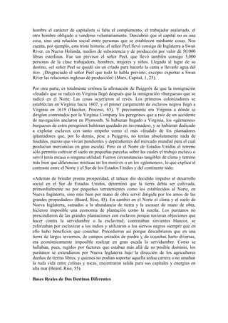 hombre el carácter de capitalista si falta el complemento, el trabajador asalariado, el
otro hombre obligado a venderse voluntariamente. Descubrió que el capital no es una
cosa, sino una relación social entre personas que se establecen mediante cosas. Nos
cuenta, por ejemplo, esta triste historia: el señor Peel llevó consigo de Inglaterra a Swan
River, en Nueva Holanda, medios de subsistencia y de producción por valor de 50.000
libras esterlinas. Fue tan previsor el señor Peel, que llevó también consigo 3,000
personas de la clase trabajadora, hombres, mujeres y niños. Llegado al lugar de su
destino, «el señor Peel se quedó sin un criado para hacerle la cama o llevarle agua del
río». ¡Desgraciado el señor Peel que todo lo habla previsto, excepto exportar a Swan
River las relaciones inglesas de producción! (Marx, Capital, 1, 25).

Por otra parte, es totalmente errónea la afirmación de Puiggrós de que la inmigración
«feudal» que se radicó en Virginia llegó después que la inmigración «burguesa» que se
radicó en el Norte. Las cosas ocurrieron al revés. Los primeros colonizadores se
establecían en Virginia hacia 1607, y el primer cargamento de esclavos negros llegó a
Virginia en 1619 (Haecker, Proceso, 65). Y precisamente era Virginia a dónde se
dirigían contratados por la Virginia Company los peregrinos que a raíz de un accidente
de navegación anclaron en Plymouth. Si hubieran llegado a Virginia, los «gérmenes»
burgueses de estos peregrinos hubieran quedado en invernadero, y se hubieran dedicado
a explotar esclavos con tanto empeño como el más «feudal» de los plantadores
(plantadores que, por lo demás, pese a Puiggrós, no tenían absolutamente nada de
feudales, puesto que vivían pendientes y dependientes del mercado mundial para el cual
producían mercancías en gran escala). Pero en el Norte de Estados Unidos el terreno
sólo permitía cultivar el suelo en pequeñas parcelas sobre las cuales el trabajo esclavo o
servil tenía escasa o ninguna utilidad. Fueron circunstancias tangibles de clima y terreno
más bien que diferencias místicas en los motivos o en los «gérmenes», lo que explica el
contraste entre el Norte y el Sur de los Estados Unidos y del continente todo.

«Además de brindar pronta prosperidad, el tabaco dio decidido impulso al desarrollo
social en el Sur de Estados Unidos, determinó que la tierra debía ser cultivada,
primordialmente no por pequeños terratenientes como los establecidos al Norte, en
Nueva Inglaterra, sino más bien por mano de obra servil dirigida por los amos de las
grandes propiedades» (Beard, Rise, 45). En cambio en el Norte el clima y el suelo de
Nueva Inglaterra, sumados a la abundancia de tierra y la escasez de mano de obra,
hicieron imposible una economía de plantación como la sureña. Los puritanos no
prescindieron de las grandes plantaciones con esclavos porque tuvieran objeciones que
hacer contra la servidumbre o la esclavitud; contrataban sirvientes blancos, se
esforzaban por esclavizar a los indios y utilizaron a loa siervos negros siempre que en
ello hubo beneficios que cosechar. Procedieron así porque descubrieron que en una
tierra de largos inviernos, de campos erizados de piedra y de cosechas harto diversas,
era económicamente imposible realizar en gran escala la servidumbre. Como se
hallaban, pues, regidos por factores que estaban más allá de su posible dominio, los
puritanos se extendieron por Nueva Inglaterra bajo la dirección de los agricultores
dueños de tierras libres; y quienes no podían soportar aquella ardua carrera o no amaban
la ruda vida entre colinas y rocas, encontraron salida para sus capitales y energías en
alta mar (Beard, Rise, 55).

Bases Reales de Dos Destinos Diferentes
 