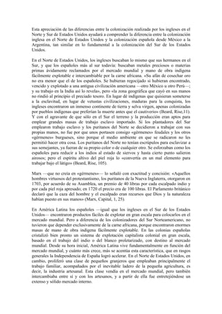 Esta apreciación de las diferencias entre la colonización realizada por los ingleses en el
Norte y Sur de Estados Unidos ayudará a comprender la diferencia entre la colonización
inglesa en el Norte de Estados Unidos y la colonización española desde México a la
Argentina, tan similar en lo fundamental a la colonización del Sur de los Estados
Unidos.

En el Norte de Estados Unidos, los ingleses buscaban lo mismo que sus hermanos en el
Sur, y que los españoles más al sur todavía: buscaban metales preciosos o materias
primas ávidamente reclamados por el mercado mundial y mano de obra indígena
fácilmente explotable e intercambiable por la carne africana. «Su afán de cosechar oro
no era menor que el de los españoles. Se hubieran regocijado si hubieran encontrado,
vencido y explotado a una antigua civilización americana —otro México u otro Perú—;
y su trabajo en la India así lo revela», pero «la zona geográfica que cayó en sus manos
no rindió al principio el preciado tesoro. En lugar dé indígenas que quisieran someterse
a la esclavitud, en lugar de vetustas civilizaciones, maduras para la conquista, los
ingleses encontraron un inmenso continente de tierra y selva virgen, apenas colonizadas
por pueblos indígenas que preferían la muerte antes que el cautiverio» (Beard, Rise,11).
Y con el agravante de que sólo en el Sur el terreno y la producción eran aptos para
emplear grandes masas de trabajo esclavo importado. Si los plantadores del Sur
emplearon trabajo esclavo y los puritanos del Norte se decidieron a trabajar con sus
propias manos, no fue por que unos portasen consigo «gérmenes» feudales y los otros
«gérmenes» burgueses, sino porque el medio ambiente en que se radicaron no les
permitió hacer otra cosa. Los puritanos del Norte no tenían escrúpulos para esclavizar a
sus semejantes, ya fueran de su propio color o de cualquier otro. Se esforzaban como los
españoles para reducir a los indios al estado de siervos y hasta cierto punto salieron
airosos; pero el espíritu altivo del piel roja lo «convertía en un mal elemento para
trabajar bajo el látigo» (Beard, Rise, 105).

Marx —que no creía en «gérmenes»— lo señaló con exactitud y concisión: «Aquellos
hombres virtuosos del protestantismo, los puritanos de la Nueva Inglaterra, otorgaron en
1703, por acuerdo de su Asamblea, un premio de 40 libras por cada escalpado indio y
por cada piel roja apresado; en 1720 el precio era de 100 libras. El Parlamento británico
declaró que la caza del hombre y el escalpado eran recursos que Dios y la naturaleza
habían puesto en sus manos» (Marx, Capital, 1, 25).

En América Latina los españoles —igual que los ingleses en el Sur de los Estados
Unidos— encontraron productos fáciles de explotar en gran escala para colocarlos en el
mercado mundial. Pero a diferencia de los colonizadores del Sur Norteamericano, no
tuvieron que depender exclusivamente de la carne africana, porque encontraron enormes
masas de mano de obra indígena fácilmente explotable. En las colonias españolas
cristalizó bien pronto un sistema de explotación capitalista colonial en gran escala,
basado en el trabajo del indio o del blanco proletarizado, con destino al mercado
mundial. Desde su hora inicial, América Latina vive fundamentalmente en función del
mercado mundial, y cuánto más crece, más se acentúa esta característica, que en rasgos
generales la Independencia de España logró acelerar. En el Norte de Estados Unidos, en
cambio, proliferó una clase de pequeños granjeros que empleaban principalmente el
trabajo familiar, acompañados por el inevitable ladero de la pequeña agricultura, es
decir, la industria artesanal. Esta clase vendía en el mercado mundial, pero también
intercambiaba entre sí y con los artesanos, y a partir de ella fue entretejiéndose un
extenso y sólido mercado interno.
 