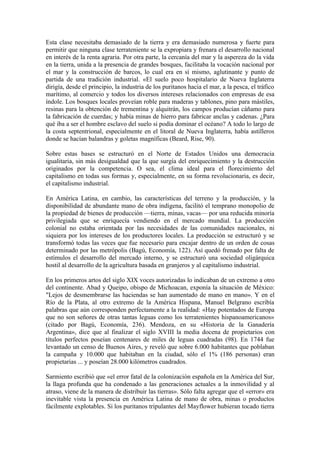 Esta clase necesitaba demasiado de la tierra y era demasiado numerosa y fuerte para
permitir que ninguna clase terrateniente se la expropiara y frenara el desarrollo nacional
en interés de la renta agraria. Por otra parte, la cercanía del mar y la aspereza do la vida
en la tierra, unida a la presencia de grandes bosques, facilitaba la vocación nacional por
el mar y la construcción de barcos, lo cual era en sí mismo, aglutinante y punto de
partida de una tradición industrial. «El suelo poco hospitalario de Nueva Inglaterra
dirigía, desde el principio, la industria de los puritanos hacia el mar, a la pesca, el tráfico
marítimo, al comercio y todos los diversos intereses relacionados con empresas de esa
índole. Los bosques locales proveían roble para maderas y tablones, pino para mástiles,
resinas para la obtención de trementina y alquitrán, los campos producían cáñamo para
la fabricación de cuerdas; y había minas de hierro para fabricar anclas y cadenas. ¿Para
qué iba a ser el hombre esclavo del suelo si podía dominar el océano? A todo lo largo de
la costa septentrional, especialmente en el litoral de Nueva Inglaterra, había astilleros
donde se hacían balandras y goletas magníficas (Beard, Rise, 90).

Sobre estas bases se estructuró en el Norte de Estados Unidos una democracia
igualitaria, sin más desigualdad que la que surgía del enriquecimiento y la destrucción
originados por la competencia. O sea, el clima ideal para el florecimiento del
capitalismo en todas sus formas y, especialmente, en su forma revolucionaria, es decir,
el capitalismo industrial.

En América Latina, en cambio, las características del terreno y la producción, y la
disponibilidad de abundante mano de obra indígena, facilitó el temprano monopolio de
la propiedad de bienes de producción —tierra, minas, vacas— por una reducida minoría
privilegiada que se enriquecía vendiendo en el mercado mundial. La producción
colonial no estaba orientada por las necesidades de las comunidades nacionales, ni
siquiera por los intereses de los productores locales. La producción se estructuró y se
transformó todas las veces que fue necesario para encajar dentro de un orden de cosas
determinado por las metrópolis (Bagú, Economía, 122). Así quedó frenado por falta de
estímulos el desarrollo del mercado interno, y se estructuró una sociedad oligárquica
hostil al desarrollo de la agricultura basada en granjeros y al capitalismo industrial.

En los primeros artos del siglo XIX voces autorizadas lo indicaban de un extremo a otro
del continente. Abad y Queipo, obispo de Michoacan, exponía la situación de México:
"Lejos de desmembrarse las haciendas se han aumentado de mano en mano». Y en el
Río de la Plata, al otro extremo de la América Hispana, Manuel Belgrano escribía
palabras que aún corresponden perfectamente a la realidad: «Hay potentados de Europa
que no son señores de otras tantas leguas como los terratenientes hispanoamericanos»
(citado por Bagú, Economía, 236). Mendoza, en su «Historia de la Ganadería
Argentina», dice que al finalizar el siglo XVIII la media docena de propietarios con
títulos perfectos poseían centenares de miles de leguas cuadradas (98). En 1744 fue
levantado un censo de Buenos Aires, y reveló que sobre 6.000 habitantes que poblaban
la campaña y 10.000 que habitaban en la ciudad, sólo el 1% (186 personas) eran
propietarias ... y poseían 28.000 kilómetros cuadrados.

Sarmiento escribió que «el error fatal de la colonización española en la América del Sur,
la llaga profunda que ha condenado a las generaciones actuales a la inmovilidad y al
atraso, viene de la manera de distribuir las tierras». Sólo falta agregar que el «error» era
inevitable vista la presencia en América Latina de mano de obra, minas o productos
fácilmente explotables. Si los puritanos tripulantes del Mayflower hubieran tocado tierra
 