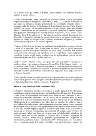 en el mismo sitio que Pizarro o Hernán Cortés, también ellos hubieran cometido
gustosos el mismo «error».

El Norte de los Estados Unidos constituyó una verdadera colonia, es decir, un territorio
virgen colonizado por inmigrantes libres (Marx, Capital, 1, 25). De ahí la rapidez con
que creció su población europea, estructurando un considerable mercado interno y
aportando todas las técnicas y habilidades de la civilización europea. En la América
española, en cambio, los territorios coloniales eran en realidad, países conquistados
dónde —con excepción del Río de la Plata— los indios constituían la inmensa mayoría
de la población, oprimida por una reducida minoría de europeos, «Todo cesaría si ellos
faltasen», decía de los indios una ley de Indias. La enorme cantidad de mano de obra
disponible, la exhaustiva explotación que de ella se hizo, y los buenos precios que se
pagaban en Europa por los productos coloniales, permitieron una precoz y cuantiosa
acumulación de capitales en las colonias españolas.

El núcleo de beneficiarios, lejos de irse ampliando, fue reduciéndose en proporción con
la masa de la población, como se desprende del hecho cierto de que el número de
europeos y criollos desocupados aumentara sin cesar (Bagú, Economía, 113, también
Estructura). Esta acumulación de capital que es a la vez producto y signo del proceso
capitalista, brotaba no del trabajo productivo de los colonizadores, sino de su ultra
parasitaria explotación de las espaldas indígenas.

Desde el vamos América Latina nace pues con una característica oligárquica y
antidemocrática —tan antidemocrática como lo era el Sur de los Estados Unidos— por
la elemental razón de que la aplastante mayoría de la población era semi o totalmente
esclava o proletaria. La democracia burguesa, el hábito del autogobierno local que tanto
admiraba Sarmiento en el Norte de Estados Unidos, no podían, desde luego, florecer en
la América Española.

En una sociedad en que la minoría parasitaria de origen extranjero, vivía del trabajo casi
esclavo de las grandes masas indígenas tenían forzosamente que florecer la oligarquía y
la dictadura militar como métodos predilectos de gobierno.

Río de la Plata: Maldición de la Abundancia Fácil

El territorio actualmente argentino se inserta en el cuadró general de la colonización
española con características particulares que lo diferencian del resto. Por de pronto, no
existen dentro de sus confines metales preciosos. Mano de obra explotable la hay —
aunque no demasiado abundante— en el Oeste y en el Noroeste. Pero no puede
aplicársela a nada que el mercado mundial demande con avidez, y que enriquezca
fabulosamente a los explotadores del indio. Eso no significa sin embargo, que la
actividad económica tuviera un carácter puramente doméstico, ya que existen industrias
que producen para el mercado local y para la exportación hacia las zonas mineras. Junto
a ellas hay también empresas agrícolas explotadas con trabajo indio y mediante el
trabajo de los propios colonizadores, especialmente allí dónde, como en Cuyo, los
indios escasean. Sobre estas bases se estructura una sociedad estable, alejada de los
grandes centros del mercado mundial, y orientada hacia el mercado interno de las
colonias; sociedad dónde vive y gobierna apaciblemente una oligarquía de
terratenientes, dueños de obrajes y comerciantes. Debe destacarse que en la zona de San
Juan y Mendoza, dónde los indios explotables eran particularmente escasos, los
 