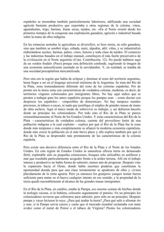 españoles se mostraban también particularmente laboriosos, edificando una sociedad
agrícola bastante productiva que exportaba a otras regiones de la colonia, vinos,
aguardientes, trigo, harinas, frutas secas, tejidos, etc. «En el Norte existió desde los
primeros tiempos de la conquista una explotación ganadera, agrícola e industrial basada
sobre la mano de obra indígena.

En las estancias norteñas la agricultura se diversificó, se hizo mixta, no sólo ganadera,
sino que también se sembró trigo, cebada, maíz, algodón, añil, viñas, y se industrializó
elaborándose aceites, harinas, paños, vinos, lienzos y toda clase de tejidos. El comercio
y las industrias basados en el trabajo manual, constituyen el más fuerte preservativo de
la civilización en el Norte argentino (Coni, Contribución, 12). No puede hablarse aquí
de un «orden feudal» (Paso) porque esta definición confunde, sugiriendo la imagen de
una economía autosuficiente asentada en la servidumbre. Y, en realidad, se trataba de
una sociedad precapitalista mercantilizada.

Pero otra era la región que había de eclipsar y dominar al resto del territorio argentino,
hasta llegar a ser en el lenguaje universal sinónimo de la Argentina. Se trata del Río de
la Plata, zona tremendamente diferente del resto de las colonias españolas. Por de
pronto era la única zona con características de verdadera colonia, moderna, es decir, de
territorios vírgenes colonizados por inmigrantes libres. No hay aquí indios que se
presten a trabajar para los amos españoles porque los pampas eran —como decían con
desprecio los españoles— «imposibles de domesticar». No hay tampoco metales
preciosos, ni tabaco o cacao, ni nada que justifique el empleo de grandes masas de mano
de obra esclava. Aquí el único modo de sobrevivir es trabajar, y así debieron hacerlo
desde un principio los colonizadores. Por todo esto el Río de la Plata se parece
extraordinariamente al Norte de los Estados Unidos. Y estas características del Río de la
Plata —características de verdadera colonia, carente del provechoso lastre de una
población indígena a la cual explotar— explica por qué el Río de la Plata fue la zona
donde más temprano y más completamente se afianzó la moderna economía capitalista,
donde más creció la población en el más breve plazo y ello explica también por qué el
Río de la Plata se desprendió más prontamente de las características de la colonia
española.

Pero existe una decisiva diferencia entre el Río de la Plata y el Norte de los listados
Unidos. En esta región de Estados Unidos la naturaleza ofrecía tierra no demasiado
fértil, explotable sólo en pequeñas extensiones, bosques sólo utilizables en astilleros y
mar que resultaba particularmente acogedor frente a la aridez terrena. Allí sin el trabajo
intenso y productivo no había forma de subsistir, menos aún de progresar. Después vino
la expansión hacia el Oeste, donde había enormes praderas que constituían la
oportunidad dorada para que una clase terrateniente se apoderara de ellas y viviera
plácidamente de la renta agraria. Pero ya entonces los granjeros yanquis tenían fuerza
suficiente para matar en el huevo cualquier intento en ese sentido, y la propiedad de la
tierra quedó razonablemente al alcance de las grandes masas inmigrantes.

En el Río de la Plata, en cambio, estaba la Pampa, ese enorme océano de hierbas donde
la teología vacuna, si la hubiera, colocaría seguramente el paraíso. En un principio los
colonizadores tuvieron que esforzarse para subsistir, pero sólo en un principio. Después
pampa y vacas hicieron lo suyo. ¿Para qué arañar la tierra? ¿Para qué salir a afrontar río
y mar, si la Pampa servía cueros y carne que el mercado mundial reclamaba con tanta
avidez como el metal de Potosí o el tabaco de Virginia? Pronto los colonizadores
 