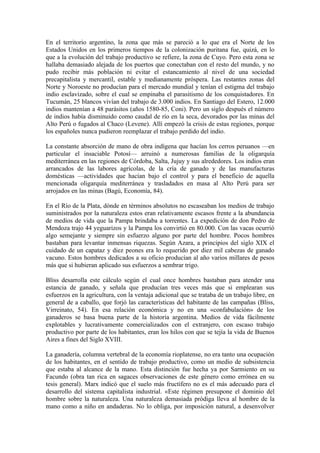 En el territorio argentino, la zona que más se pareció a lo que era el Norte de los
Estados Unidos en los primeros tiempos de la colonización puritana fue, quizá, en lo
que a la evolución del trabajo productivo se refiere, la zona de Cuyo. Pero esta zona se
hallaba demasiado alejada de los puertos que conectaban con el resto del mundo, y no
pudo recibir más población ni evitar el estancamiento al nivel de una sociedad
precapitalista y mercantil, estable y medianamente próspera. Las restantes zonas del
Norte y Noroeste no producían para el mercado mundial y tenían el estigma del trabajo
indio esclavizado, sobre el cual se empinaba el parasitismo de los conquistadores. En
Tucumán, 25 blancos vivían del trabajo de 3.000 indios. En Santiago del Estero, 12.000
indios mantenían a 48 parásitos (años 1580-85, Coni). Pero un siglo después el número
de indios había disminuido como caudal de río en la seca, devorados por las minas del
Alto Perú o fugados al Chaco (Levene). Allí empezó la crisis de estas regiones, porque
los españoles nunca pudieron reemplazar el trabajo perdido del indio.

La constante absorción de mano de obra indígena que hacían los cerros peruanos —en
particular el insaciable Potosí— arruinó a numerosas familias de la oligarquía
mediterránea en las regiones de Córdoba, Salta, Jujuy y sus alrededores. Los indios eran
arrancados de las labores agrícolas, de la cría de ganado y de las manufacturas
domésticas —actividades que hacían bajo el control y para el beneficio de aquella
mencionada oligarquía mediterránea y trasladados en masa al Alto Perú para ser
arrojados en las minas (Bagú, Economía, 84).

En el Río de la Plata, dónde en términos absolutos no escaseaban los medios de trabajo
suministrados por la naturaleza estos eran relativamente escasos frente a la abundancia
de medios de vida que la Pampa brindaba a torrentes. La expedición de don Pedro de
Mendoza trajo 44 yeguarizos y la Pampa los convirtió en 80.000. Con las vacas ocurrió
algo semejante y siempre sin esfuerzo alguno por parte del hombre. Pocos hombres
bastaban para levantar inmensas riquezas. Según Azara, a principios del siglo XIX el
cuidado de un capataz y diez peones era lo requerido por diez mil cabezas de ganado
vacuno. Estos hombres dedicados a su oficio producían al año varios millares de pesos
más que si hubieran aplicado sus esfuerzos a sembrar trigo.

Bliss desarrolla este cálculo según el cual once hombres bastaban para atender una
estancia de ganado, y señala que producían tres veces más que si emplearan sus
esfuerzos en la agricultura, con la ventaja adicional que se trataba de un trabajo libre, en
general de a caballo, que forjó las características del habitante de las campañas (Bliss,
Virreinato, 54). En esa relación económica y no en una «confabulación» de los
ganaderos se basa buena parte de la historia argentina. Medios de vida fácilmente
explotables y lucrativamente comercializados con el extranjero, con escaso trabajo
productivo por parte de los habitantes, eran los hilos con que se tejía la vida de Buenos
Aires a fines del Siglo XVIII.

La ganadería, columna vertebral de la economía rioplatense, no era tanto una ocupación
de los habitantes, en el sentido de trabajo productivo, como un medio de subsistencia
que estaba al alcance de la mano. Esta distinción fue hecha ya por Sarmiento en su
Facundo (obra tan rica en sagaces observaciones de este género como errónea en su
tesis general). Marx indicó que el suelo más fructífero no es el más adecuado para el
desarrollo del sistema capitalista industrial. «Este régimen presupone el dominio del
hombre sobre la naturaleza. Una naturaleza demasiada pródiga lleva al hombre de la
mano como a niño en andaderas. No lo obliga, por imposición natural, a desenvolver
 