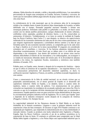 aduanas, fijaba derechos de entrada y salida y decretaba prohibiciones. Las mercaderías
provenientes de Aragón eran extranjeras en Castilla, Navarra, Cataluña y viceversa, de
suerte que los mercaderes debían pagar derecho de peaje cuantas veces pasaban de una a
otra zona fiscal.

La exhuberancia de la vida municipal, que en los primeros años de la reconquista
aislaba a las ciudades hasta el punto de parecer hijas emancipadas de la patria, se había
debilitado con el tiempo, formando pequeñas naciones llamadas a formar una
monarquía poderosa. Entretanto cada pueblo se gobernaba a su modo, sin hacer causa
común con los demás pueblos peninsulares; aunque obedeciendo al mismo soberano,
celebraban cortes separadas, gozaban de distintos fueros, y en fin, conservaban su
autonomía» (Colmeiro). Verdaderamente, si se tiene en cuenta la realidad de España
bajo los Reyes Católicos, bajo Carlos V y aun después, se observa «la supervivencia
inalterada de las economías autónomas de cada uno de los cinco reinos peninsulares, sin
que ninguna organización superpuesta y asimiladora abriese camino a la idea de que
formaban parte de una economía nacional unitaria, se comprueba que la de cada reino
no llegó a fundirse en el crisol de la única nacionalidad. El aragonés era considerado
extranjero por el castellano, y viceversa. Si las barreras aduaneras interpuestas los
disociaban económicamente, el trato fiscal que se daban entre sí no difería del que
dispensaban a los extranjeros. Aun dentro del territorio de un mismo reino nuevas
aduanas dificultaban el tránsito de los mercaderes y los sobrecargaban, sin averiguar si
se trataba de mercancías obtenidas dentro del mismo país. Si la diversidad de aduanas
escindía a los reinos, los regímenes fiscales, monetarios y rentísticos eran también
distintos» (Carande, 101).

Faltaba, pues, en España, antes, durante y después de la conquista de América —época
en que se ubica el comienzo de su supuesta «decadencia»— ese requisito básico y a la
vez consecuencia primarísima del desarrollo industrial capitalista, es decir, la
unificación nacional. Inglaterra y Francia, en cambio, ya habían avanzado largamente en
este camino.

Causa y consecuencia de la falta de unidad nacional, en un círculo vicioso que se
perpetuaba automáticamente, era el atraso general de España en el desarrollo del
capitalismo industrial. Había en España, a no dudarlo, tantos o cuantos miles de
tejedores, tantos o cuantos miles de pañeros. Con enumeraciones de ese género
consuelan sus inquietudes los nostálgicos de un pasado esplendor que nunca fue. Pero lo
concreto es que en la incipiente división internacional del trabajo que ya comenzaba a
estructurarse, España aparecía como un gran corral de ovejas abastecedoras de lana para
la crecientemente próspera industria textil de Inglaterra. No es cierto que España "pasó
a depender de la industria extranjera» recién después de la conquista de América
(Puiggrós, Colonia, 14). Siempre fue así.

La superioridad industrial de los flamencos durante la Edad Media es un hecho
irrebatible de la historia económica. Llegaron a crear la primera industria textil de
exportación a base de lana extranjera. Al iniciarse el siglo XVI Flandes comienza a ser
desplazada por Inglaterra, que emprendía la industrialización de su lana desbordando el
mercado interno. Cuando se producía esta lucha industrial entre Inglaterra y Flandes,
España, bajo los Reyes Católicos, convertía el eje de su política económica en la
exportación de lana en bruto. El contraste es suficiente para comprender que la Edad
Media había legado a Inglaterra y a los Países Bajos una superioridad industrial que la
 