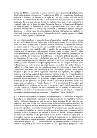 España del 1500 no recibiera de su pasado histórico. Económicamente, España tuvo una
Edad Media inferior a Inglaterra o Francia (Larraz, 100). «A excepción de Barcelona y
Valencia la industria de España en el siglo XV fue muy escasa, teniendo apenas
desarrollo. A consecuencia de esto le eran necesarios los productos de la industria
extranjera. La lana que salía de España en vellones tenía que volver a adquirirla, a
precio elevado, bajo la forma de paños flamencos, franceses y florentinos» (Haberler).
En 1548 las cortes de Valladolid se quejan de que la industria textil no es capaz de
abastecer a la mayoría de la población y confían en la importación de telas extranjeras
{Carande, 163). Pese a una enorme producción de lana «fabricaban los españoles los
géneros de lana con poco arte -cuenta Colmeiro- llevándoles mucha ventaja en bondad y
baratura Francia, Inglaterra y Holanda».

Un nuevo hecho confirma el atraso del desarrollo capitalista español. La mayor parte de
las actividades comerciales e industriales se hallaban en manos de extranjeros, judíos
sobre todo, hasta su expulsión. «Como los asuntos financieros se hallaban en manos de
los judíos antes de 1492 y en ellos se encontraba también circunscripto el pequeño
comercio, quedó a los españoles sólo el cambio de sus productos brutos con las
manufacturas del extranjero y el transporte de estos tejidos por mar» (Haberler). «Los
judíos formaban en España el mayor y más poderoso grupo comercial, pasando por sus
manos casi todas las operaciones de cambio con el extranjero» (Klein). Los judíos eran
los financistas de los reyes, y disfrutaban por eso de privilegios que la raquítica
burguesía española jamás soñó. Gozaban los judíos el privilegio de no ser apresados por
deudas, y, como abusaban de ese privilegio para estafar a sus colegas cristianos, estos
reclamaron en las cortes eí retiro de tal privilegio a loa judíos, pero el Rey Enrique II
rechazó su pedido. Ahora bien: en todas las naciones, al comienzo de su desarrollo, los
comerciantes son sobre todo extranjeros, y esta característica perdura cuanto menos
progresa el país en el sentido capitalista industrial. En Inglaterra, por ejemplo el
comercio exterior fue acaparado por extranjeros mientras el país fue principalmente un
exportador de materias primas. Esto cambió radicalmente al compás del progreso
industrial británico (Brentano, cit. por León). Fue precisamente el retardo económico de
España lo que les permitió a los judíos conservar su posición dominante mucho más
tiempo que en Inglaterra y Francia {León, 81). Y la permanencia de los judíos está
indicando el atraso precisamente por que io que caracteriza ai capitalismo judío es su
carácter comercial y usurario, es decir, explotador de un proceso de producción ya
existente y no, como el capitalismo industrial, portador de un nuevo y progresivo
sistema de producción, capaz de arrasar con el feudalismo (Marx, Capital, 2).

Y la expulsión de los judíos no obedeció en lo fundamental a la presión de la burguesía
española, ni fue ésta quién los sustituyó. A principios del siglo XIV Inglaterra expulsó a
judíos e italianos, depositarios casi exclusivos hasta entonces de las empresas más
lucrativas, pero «los oficios más remunerativos de las finanzas inglesas pasaron a las
manos de los ingleses mismos. Aquí nosotros sorprendemos un momento esencial de la
formación capitalista» (Labriola, Capitalismo). Por el contrario, en Castilla, a partir de
la expulsión de los judíos se produjo un caótico vacío en las transacciones comerciales,
hasta que su lugar fue ocupado por italianos y flamencos (Klein). La burguesía española
era demasiado atrasada y débil para tomar en sus manos la herencia dejada por los
expulsados. Después de la conquista de América el predominio de los extranjeros se
acentuó más todavía, porque comerciar con España resultaba más lucrativo que nunca.
Las cortes de Segovia de 1532 denunciaron que los genoveses tenían el monopolio del
comercio del jabón, y las cortes madrileñas de 1552 protestaron porque los Fucar
 