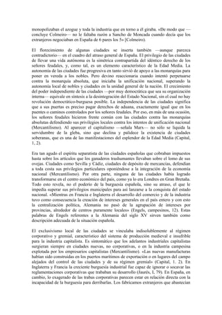 monopolizaban el azogue y toda la industria que en torno a él giraba. «De modo que —
concluye Colmeiro— no le faltaba razón a Sancho de Moncada cuando decía que los
extranjeros negociaban en España de 6 pares los 5» [Colmeiro).

El florecimiento de algunas ciudades se inserta también —aunque parezca
contradictorio— en el cuadro del atraso general de España. El privilegio de las ciudades
de llevar una vida autónoma es la simétrica contrapartida del idéntico derecho de los
señores feudales, y, como tal, es un elemento característico de la Edad Media. La
autonomía de las ciudades fue progresiva en tanto sirvió de apoyo a las monarquías para
poner en vereda a los nobles. Pero devino reaccionaria cuando intentó perpetuarse
contra la monarquía absoluta, que iniciaba la unificación nacional, superando la
autonomía local de nobles y ciudades en la unidad general de la nación. El crecimiento
del poder independiente de las ciudades —por muy democrática que sea su organización
interna— equivale en síntesis a la desintegración del Estado Nacional, sin el cual no hay
revolución democrático-burguesa posible. La independencia de las ciudades significa
que a sus puertas es preciso pagar derechos de aduana, exactamente igual que en los
puentes o caminos controlados por los señores feudales. Por eso, en más de una ocasión,
los señores feudales hicieron frente común con las ciudades contra las monarquías
absolutas defendiendo sus privilegios locales contra los intentos de unificación nacional
(Mercantilismo). Al aparecer el capitalismo —señala Marx— no sólo se liquida la
servidumbre de la gleba, sino que declina y palidece la existencia de ciudades
soberanas, que es una de las manifestaciones del esplendor de la Edad Media (Capital,
1, 2).

Era tan agudo el espíritu separatista de las ciudades españolas que cobraban impuestos
hasta sobre los artículos que los ganaderos trashumantes llevaban sobre el lomo de sus
ovejas. Ciudades como Sevilla y Cádiz, ciudades de depósito de mercancías, defendían
a toda costa sus privilegios particulares oponiéndose a la integración de la economía
nacional (Mercantilismo). Por otra parte, ninguna de las ciudades había logrado
transformarse en el centro económico del país, como ya lo era Londres en Gran Bretaña.
Todo esto revela, no el poderío de la burguesía española, sino su atraso, el que le
impedía superar sus privilegios municipales para así lanzarse a la conquista del estado
nacional. «Mientras en Francia e Inglaterra el desarrollo del comercio y de la industria
tuvo como consecuencia la creación de intereses generales en el país entero y con esto
la centralización política, Alemania no pasó de la agrupación de intereses por
provincias, alrededor de centros puramente locales» (Engels, campesinos, 12). Estas
palabras de Engels referentes a la Alemania del siglo XV sirven también como
descripción adecuada de la situación española.

El exclusivismo local de las ciudades se vinculaba indisolublemente al régimen
corporativo y gremial, característico del sistema de producción medieval e insufrible
para la industria capitalista. Es sintomático que los adelantos industriales capitalistas
surgieran siempre en ciudades nuevas, no corporativas, o en la industria campesina
explotada por los empresarios capitalistas (Mercantilismo). «Las nuevas manufacturas
habían sido construidas en los puertos marítimos de exportación o en lugares del campo
alejados del control de las ciudades y de su régimen gremial» (Capital, 1. 2). En
Inglaterra y Francia la creciente burguesía industrial fue capaz de ignorar o socavar las
reglamentaciones corporativas que trababan su desarrollo (Jaurés, I, 79). En España, en
cambio, lo exagerado de las trabas corporativas parecen estar en relación directa con la
incapacidad de la burguesía para derribarlas. Los fabricamos extranjeros que abastecían
 