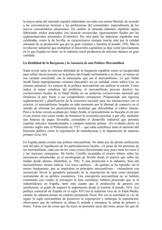 la mayor parte del mercado español elaboraban sus telas con entera libertad, de acuerdo
a las conveniencias técnicas y las preferencias del consumidor, especialmente de los
nuevos consumidores americanos. En cambio la atrasada industria española seguía
fabricando estilos anticuados con técnicas envejecidas rigurosamente fijadas por las
reglamentaciones artesanales (Colmeiro). Por otra parte las industrias españolas más
celebradas, como la de Sevilla, se caracterizaron siempre mucho más por la calidad
artesanal de su producción que por su gran volumen y baratura (Carande, 254). Mas la
revolución industrial que multiplicó el desarrollo capitalista se dejó sentir precisamente
en lo que España no tenía: en la industria textil productora de artículos baratos en gran
cantidad.

La Debilidad de la Burguesía y la Ausencia de una Política Mercantilista

Nada revela tanto la extrema debilidad de la burguesía española como su incapacidad
para influir decisivamente en la política del Estado inclinándola a su favor, al menos en
esa variante conciliable con la monarquía, que era el mercantilismo. Lo que Adam
Smith llamó impropiamente «sistema mercantil» era en realidad, como indicó List, un
sistema industrial. La esencia de la política mercantilista era unificar la nación. Como
indica el mejor estudioso del problema, el mercantilismo procura disolver los
exclusivismos locales de la Edad Media en un poderoso exclusivismo nacional que
fortalezca al país frente a sus competidores extranjeros. Proponiendo una rigurosa
reglamentación y planificación de la economía nacional para sus transacciones con el
exterior, el mercantilismo bregaba en todo momento por la libertad de comercio en el
sentido de eliminar los particularismos localistas que dificultaban el tráfico interno.
Pese a la falsa versión acuñada por Adam Smith, el mercantilismo no buscaba el oro por
el oro mismo sino como medio de fortalecer la economía nacional, y por ello, mediante
una balanza de pagos favorable, estimulaba el desarrollo industrial que permitía
exportar artículos manufacturados y comprar materias primas. «Es evidente,-decía un
ministro inglés ante el Parlamento en 1721— que nada contribuye tanto al aumento del
bienestar público como la exportación de manufacturas y la importación de materias
primas» (List, 63).

En España jamás existió una política mercantilista. No hubo por de pronto unificación
real del país ni liquidación de los particularismos locales. «A pesar de las protestas de
los mercantilistas, cada uno de los cinco reinos discriminaba muy poco entre los otros 4
y las naciones extranjeras. De hecho, Castilla recaudaba el mismo tributo sobre las
mercancías introducidas en el arzobispado de Sevilla desde el interior que sobre las
traídas desde afuera» (Hamilton, p. 196). Y una protección a la industria, base del
mercantilismo, menos todavía. Los reyes católicos —de quiénes se ha repetido, sin el
menor fundamento, que se inspiraban en principios mercantilistas— estimularon con
reconocido fervor la ganadería pensando en la exportación de lana como principal
instrumento de su política económica. Una concepción mercantilista no se hubiera
contentado con vender al extranjero la lana castellana; hubiera procurado que se la
industrializase en España, tanto más cuanto que la producción de géneros era
insuficiente, al grado de requerir la importación desde el exterior (Carande, 163). «La
política comercial de España en el siglo XVI era la tradición viva de la Edad Media,
cuando las aduanas tenían un carácter puramente fiscal. Por eso la autoridad en vez de
seguir la regla mercantilista de promover la exportación y embargar la importación,
observamos que de ordinario se allana la entrada y entorpece la salida de géneros y
frutos. Varias son las cosas que las leyes no permiten sacar del reino; pocas las que no
 
