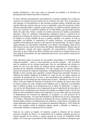pueden introducirse y muy raras veces se encuentra una palabra o se descubre un
pensamiento del sistema mercantil» (Colmeiro).

El único elemento presuntamente mercantilista de la política española fue el afán por
conservar los metales preciosos dentro de las fronteras del reino. Pero el parecido es
sólo aparente. El mercantilismo no sólo buscaba acumular metales; explicaba que para
lograrlo había que exportar más que lo que se importaba y para ello era preciso vender
artículos manufacturados e importar materias primas. En cambio la política española no
hacía sino continuar la tradición metalista de la Edad Media, que procuraba atesorar
dentro de cada reino, feudo o ciudad, los metales preciosos por medios escuetamente
policiales. «Para los verdaderos mercantilistas, partidarios teóricos y prácticos de la
doctrina de la balanza de comercio, el derrame ininterrumpido de los metales preciosos
de España era prueba infalible de que su política superaba a la anterior, la cual se
contentaba con prohibir la exportación de metales preciosos, sin preocuparse del
equilibrio de la balanza de comercio o del superávit de exportaciones. En efecto, España
seguía aferrada a la vieja política «metalista» y por último vióse obligada a dejar que la
plata fluyese de ella «como la lluvia fluye del tejado» (Mercantilismo). Mucho antes de
este testimonio reciente del mejor conocedor del mercantilismo, Colmeiro había
observado ya que el afán de los Reyes Católicos por conservar los metales preciosos no
tenía nada de mercantilista sino que significaba perseverar «en la política comercial de
la Edad Media».

Nada demuestra mejor la ausencia de una política mercantilista y la debilidad de la
burguesía española —efecto y causa operantes en acción recíproca— que la política
ante las industrias de las colonias americanas. Para los mercantilistas las colonias no
podían ser otra cosa que fuentes de materias primas requeridas por la metrópoli y
mercado de las industrias metropolitanas. Por ello siempre que las colonias inglesas
trataron de fomentar las empresas industriales, el Departamento de Comercio de la Gran
Bretaña se hizo presente para impedirlo. Cuando Pennsylvania pretendió fomentar la
industria del calzado, Inglaterra lo prohibió en virtud de que «no podía esperarse la
concesión de protección por las leyes a una manufactura que compitiera con la de
Inglaterra por la desventaja que ello suponía para ese país». También se vetó una ley de
Nueva York que trataba de fomentar el desarrollo de la industria de lienzos para velas
de barcos, porque era «más ventajoso para Inglaterra que se importara a la metrópoli
todo el cáñamo recogido en las plantaciones con el objeto de elaborarlo». Y luego se
vetó una ley de Massachussets con el argumento de que «la aprobación de leyes para el
fomento de las manufacturas que causaran desventajas en cualquier modo a las de este
Reino ha sido considerada siempre como impropia». En este rubro nada era trivial para
el Departamento de Comercio de Inglaterra, ni escapaba a su celo protector de la
industria metropolitana. Así llegó hasta prohibir la aprobación de las leyes sancionadas
en Virginia y Maryland que preveían la fundación de nuevas ciudades, por cuanto las
mismas debían conducir al establecimiento de industrias y atraer hacia sí a hombres del
campo dedicados hasta entonces a la producción tabacalera (Haecker p. 148). Detrás de
todas estas medidas estaba la burguesía inglesa, pronta a defender su industria y
acrecentarla mediante la explotación de las colonias.

Nada de eso ocurría en España. Al contrario, cuando la afluencia de los metales
preciosos extraídos de Potosí y la insuficiencia de la industria española provocó un
colosal aumento de los precios y escasez general, las Cortes de Valladolid (1548)
pedían a la Corona que se permitiese la libre importación de productos extranjeros para
 