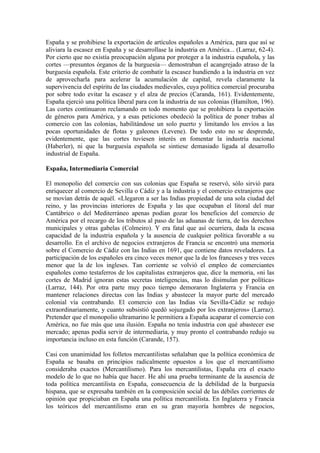España y se prohibiese la exportación de artículos españoles a América, para que así se
aliviara la escasez en España y se desarrollase la industria en América... (Larraz, 62-4).
Por cierto que no existía preocupación alguna por proteger a la industria española, y las
cortes —presuntos órganos de la burguesía— demostraban el acangrejado atraso de la
burguesía española. Este criterio de combatir la escasez hundiendo a la industria en vez
de aprovecharla para acelerar la acumulación de capital, revela claramente la
supervivencia del espíritu de las ciudades medievales, cuya política comercial procuraba
por sobre todo evitar la escasez y el alza de precios (Caranda, 161). Evidentemente,
España ejerció una política liberal para con la industria de sus colonias (Hamilton, 196).
Las cortes continuaron reclamando en todo momento que se prohibiera la exportación
de géneros para América, y a esas peticiones obedeció la política de poner trabas al
comercio con las colonias, habilitándose un solo puerto y limitando los envíos a las
pocas oportunidades de flotas y galeones (Levene). De todo esto no se desprende,
evidentemente, que las cortes tuviesen interés en fomentar la industria nacional
(Haberler), ni que la burguesía española se sintiese demasiado ligada al desarrollo
industrial de España.

España, Intermediaria Comercial

El monopolio del comercio con sus colonias que España se reservó, sólo sirvió para
enriquecer al comercio de Sevilla o Cádiz y a la industria y el comercio extranjeros que
se movían detrás de aquél. «Llegaron a ser las Indias propiedad de una sola ciudad del
reino, y las provincias interiores de España y las que ocupaban el litoral del mar
Cantábrico o del Mediterráneo apenas podían gozar los beneficios del comercio de
América por el recargo de los tributos al paso de las aduanas de tierra, de los derechos
municipales y otras gabelas (Colmeiro). Y era fatal que así ocurriera, dada la escasa
capacidad de la industria española y la ausencia de cualquier política favorable a su
desarrollo. En el archivo de negocios extranjeros de Francia se encontró una memoria
sobre el Comercio de Cádiz con las Indias en 1691, que contiene datos reveladores. La
participación de los españoles era cinco veces menor que la de los franceses y tres veces
menor que la de los ingleses. Tan corriente se volvió el empleo de comerciantes
españoles como testaferros de los capitalistas extranjeros que, dice la memoria, «ni las
cortes de Madrid ignoran estas secretas inteligencias, mas lo disimulan por política»
(Larraz, 144). Por otra parte muy poco tiempo demoraron Inglaterra y Francia en
mantener relaciones directas con las Indias y abastecer la mayor parte del mercado
colonial vía contrabando. El comercio con las Indias vía Sevilla-Cádiz se redujo
extraordinariamente, y cuanto subsistió quedó sojuzgado por los extranjeros» (Larraz).
Pretender que el monopolio ultramarino le permitiera a España acaparar el comercio con
América, no fue más que una ilusión. España no tenía industria con qué abastecer ese
mercado; apenas podía servir de intermediaria, y muy pronto el contrabando redujo su
importancia incluso en esta función (Carande, 157).

Casi con unanimidad los folletos mercantilistas señalaban que la política económica de
España se basaba en principios radicalmente opuestos a los que el mercantilismo
consideraba exactos (Mercantilismo). Para los mercantilistas, España era el exacto
modelo de lo que no había que hacer. He ahí una prueba terminante de la ausencia de
toda política mercantilista en España, consecuencia de la debilidad de la burguesía
hispana, que se expresaba también en la composición social de las débiles corrientes de
opinión que propiciaban en España una política mercantilista. En Inglaterra y Francia
los teóricos del mercantilismo eran en su gran mayoría hombres de negocios,
 