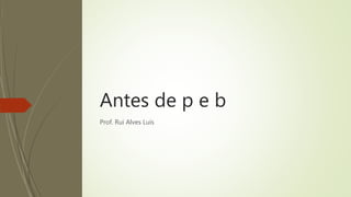Antes de p e b
Prof. Rui Alves Luís
 