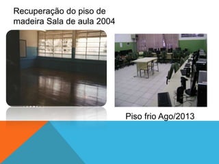 Recuperação do piso de
madeira Sala de aula 2004
Piso frio Ago/2013
 