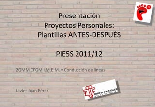 Presentación
             Proyectos Personales:
           Plantillas ANTES-DESPUÉS

                    PIE5S 2011/12
2GMM CFGM I.M.E.M. y Conducción de líneas



Javier Juan Pérez
 