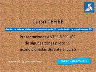 Curso CEFIRE

          Presentaciones ANTES-DESPUÉS
             de algunas zonas piloto 5S
          acondicionadas durante el curso

Profesor 5S: @JavierJuanPerez   ENERO – MARZO 2013
 