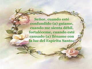 Señor, cuando esté confundido (a) guíame, cuando me sienta débil, fortaléceme, cuando esté cansado (a) lléname con la luz del Espíritu Santo.  