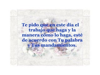 Te pido que en este día el trabajo que haga y la manera cómo lo haga, esté de acuerdo con Tu palabra y Tus mandamientos. 