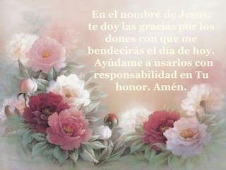En el nombre de Jesús, te doy las gracias por los dones con que me bendecirás el día de hoy.  Ayúdame a usarlos con responsabilidad en Tu honor. Amén. 