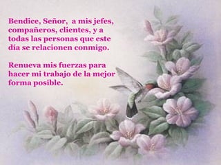 Bendice, Señor,  a mis jefes, compañeros, clientes, y a todas las personas que este día se relacionen conmigo. Renueva mis fuerzas para hacer mi trabajo de la mejor forma posible. 