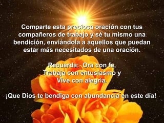 Comparte esta preciosa oración con tus
   compañeros de trabajo y sé tu mismo una
  bendición, enviándola a aquellos que puedan
     estar más necesitados de una oración.

            Recuerda: Ora con fe,
           Trabaja con entusiasmo y
               Vive con alegría.

¡Que Dios te bendiga con abundancia en este día!
 