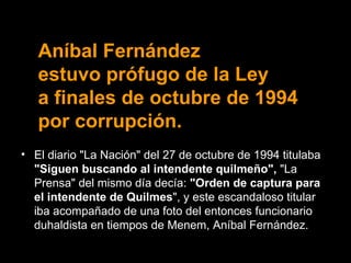 Aníbal Fernández  estuvo prófugo de la Ley  a finales de octubre de 1994 por corrupción. El diario "La Nación" del 27 de octubre de 1994 titulaba  "Siguen buscando al intendente quilmeño",  "La Prensa" del mismo día decía:  "Orden de captura para el intendente de Quilmes ", y este escandaloso titular iba acompañado de una foto del entonces funcionario duhaldista en tiempos de Menem, Aníbal Fernández. 
