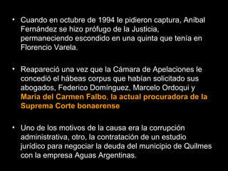 Cuando en octubre de 1994 le pidieron captura, Aníbal Fernández se hizo prófugo de la Justicia, permaneciendo escondido en una quinta que tenía en Florencio Varela.  Reapareció una vez que la Cámara de Apelaciones le concedió el hábeas corpus que habían solicitado sus abogados, Federico Domínguez, Marcelo Ordoqui y  María del Carmen Falbo ,  la actual procuradora de la Suprema Corte bonaerense   Uno de los motivos de la causa era la corrupción administrativa, otro, la contratación de un estudio jurídico para negociar la deuda del municipio de Quilmes con la empresa Aguas Argentinas.  