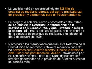 La Justicia halló en un procedimiento  1/2 kilo de cocaína de mediana pureza, así como una balanza de precisión y elementos para el fraccionamiento .   La droga y la balanza fueron encontrados entre  miles de boletas de la Reforma Constitucional de la provincia de Buenos Aires, y que llevaban inscripta la opción "SÍ".  Estas boletas, se supo, habían sobrado de la consulta popular que se realizara, a tal efecto, el día 2 de octubre de 1994.  Recordarán los memoriosos que tras esta Reforma de la Constitución bonaerense, estuvo el resonado caso de los  sobornos que Eduardo Alberto Duhalde le ofreció a Aldo Rico y sus partidarios del MODIN  (Movimiento por la Dignidad   Nacional), para que Duhalde pudiera ser reelecto gobernador de la provincia de Buenos Aires por un período más.  