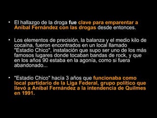 El hallazgo de la droga  fue  clave para emparentar a Aníbal Fernández con las drogas  desde entonces.  Los elementos de precisión, la balanza y el medio kilo de cocaína, fueron encontrados en un local llamado "Estadio Chico", instalación que supo ser uno de los más famosos lugares donde tocaban bandas de rock, y que en los años 90 estaba en la agonía, como si fuera abandonado...  "Estadio Chico" hacía 3 años que   funcionaba como local partidario de la Liga Federal, grupo político que llevó a Aníbal Fernández a la intendencia de Quilmes en 1991. 
