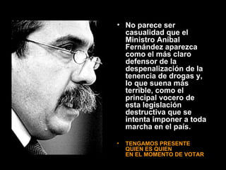 No parece ser casualidad que el Ministro Aníbal Fernández aparezca como el más claro defensor de la despenalización de la tenencia de drogas y, lo que suena más terrible, como el principal vocero de esta legislación destructiva que se intenta imponer a toda marcha en el país. TENGAMOS PRESENTE  QUIEN ES QUIEN  EN EL MOMENTO DE VOTAR 