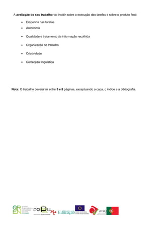 A avaliação do seu trabalho vai incidir sobre a execução das tarefas e sobre o produto final:

       •   Empenho nas tarefas
       •   Autonomia

       •   Qualidade e tratamento da informação recolhida

       •   Organização do trabalho

       •   Criatividade

       •   Correcção linguística




Nota: O trabalho deverá ter entre 5 e 8 páginas, exceptuando o capa, o índice e a bibliografia.
 
