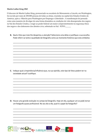 Martin Luther King 1963

O discurso de Martin Luther King, pronunciado na escadaria do Monumento a Lincoln, em Washington,
foi ouvido por mais de 250.000 pessoas de todas as etnias, reunidas na capital dos Estados Unidos da
América, após a «Marcha para Washington por Emprego e Liberdade». A manifestação foi pensada
como uma maneira de divulgar de uma forma dramática as condições de vida desesperadas dos negros
no Sul dos Estados Unidos, e exigir ao poder federal um maior comprometimento na segurança física
dos negros e dos defensores dos direitos civis, sobretudo no Sul. FOTO:______



   B. Qual a foto que mais lhe despertou a atenção? Seleccione uma delas e justifique a sua escolha.
      Pode referir-se tanto à qualidade da fotografia como ao momento histórico que esta simboliza

       _______________________________________________________________________________
       _______________________________________________________________________________
       _______________________________________________________________________________
       _______________________________________________________________________________
       _______________________________________________________________________________
       _______________________________________________________________________________
       _______________________________________________________________________________
       _______________________________________________________________________________



   C. Indique qual a importância/influência que, na sua opinião, este tipo de fotos podem ter na
      sociedade actual? Justifique.

       _______________________________________________________________________________
       _______________________________________________________________________________
       _______________________________________________________________________________
       _______________________________________________________________________________
       _______________________________________________________________________________
       ______________________________________________________________________________



   D. Houve uma grande evolução no campo da fotografia. Hoje em dia, qualquer um se pode tornar
      um fotógrafo quase profissional. No seu dia-a-dia, qual é o papel da fotografia?

       _______________________________________________________________________________
       _______________________________________________________________________________
       _______________________________________________________________________________
       _______________________________________________________________________________
       _______________________________________________________________________________
       ______________________________________________________________________________
 